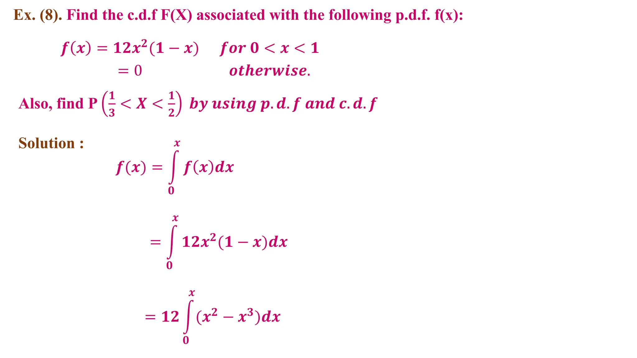 Ex. (8). Find the c.d.f F(X) associated with the following p.d.f. f(x):
Solution :
𝒇(𝒙) = 𝒇 𝒙 𝒅𝒙
𝒙
𝟎
𝒇 𝒙 = 𝟏𝟐𝒙𝟐
(𝟏 − 𝒙)
= 0
𝒇𝒐𝒓 𝟎 < 𝒙 < 𝟏
𝒐𝒕𝒉𝒆𝒓𝒘𝒊𝒔𝒆.
= 𝟏𝟐𝒙𝟐(𝟏 − 𝒙)𝒅𝒙
𝒙
𝟎
Also, find P
𝟏
𝟑
< 𝑿 <
𝟏
𝟐
𝒃𝒚 𝒖𝒔𝒊𝒏𝒈 𝒑. 𝒅. 𝒇 𝒂𝒏𝒅 𝒄. 𝒅. 𝒇
= 𝟏𝟐 (𝒙𝟐
− 𝒙𝟑
)𝒅𝒙
𝒙
𝟎
 