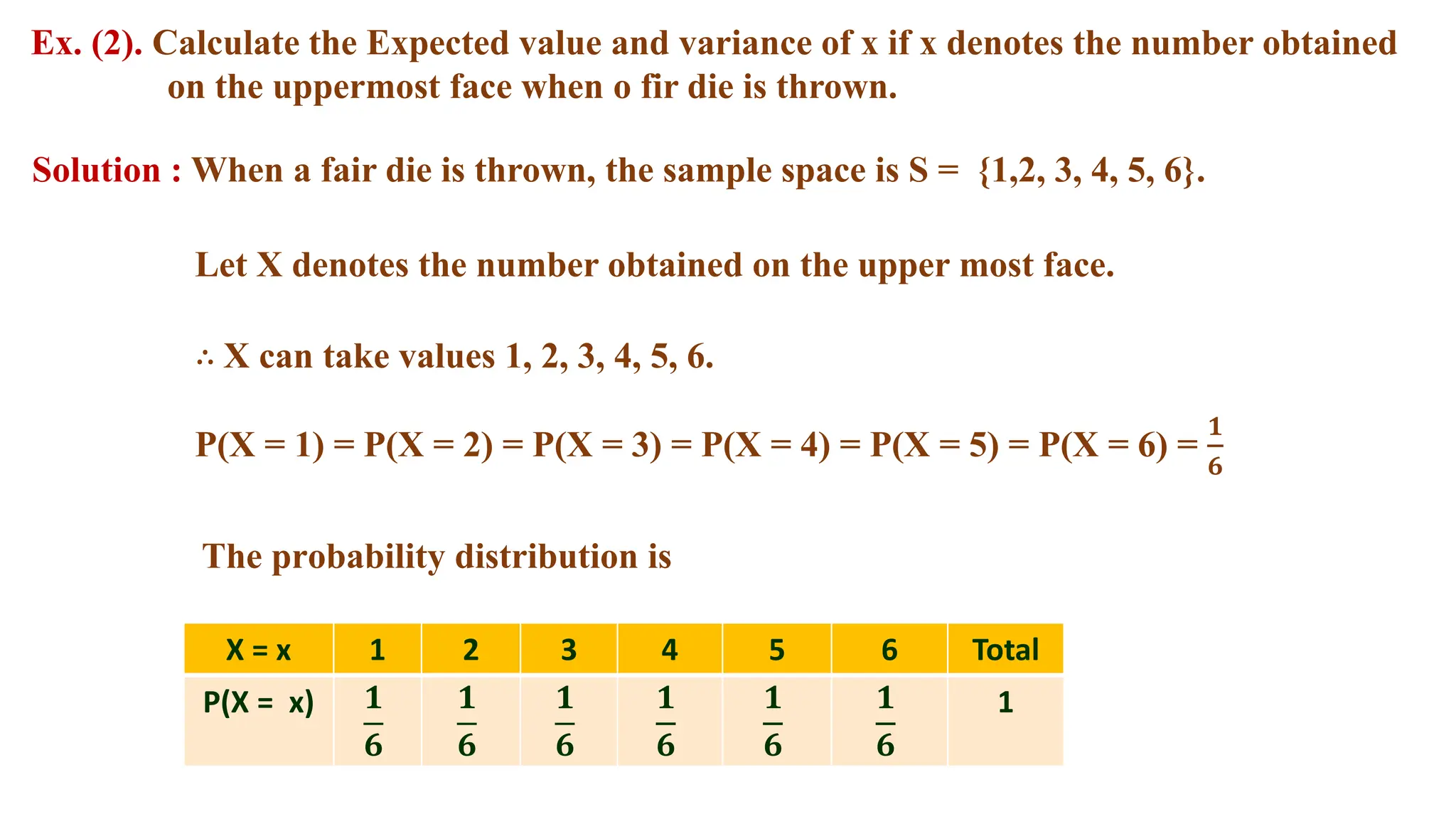 Ex. (2). Calculate the Expected value and variance of x if x denotes the number obtained
on the uppermost face when o fir die is thrown.
Solution : When a fair die is thrown, the sample space is S = {1,2, 3, 4, 5, 6}.
The probability distribution is
Let X denotes the number obtained on the upper most face.
∴ X can take values 1, 2, 3, 4, 5, 6.
P(X = 1) = P(X = 2) = P(X = 3) = P(X = 4) = P(X = 5) = P(X = 6) =
𝟏
𝟔
X = x 1 2 3 4 5 6 Total
P(X = x) 𝟏
𝟔
𝟏
𝟔
𝟏
𝟔
𝟏
𝟔
𝟏
𝟔
𝟏
𝟔
1
 
