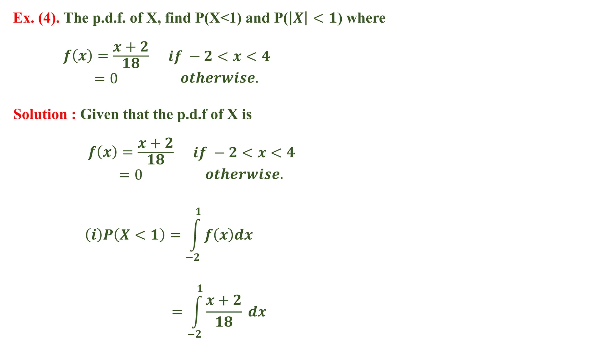Ex. (4). The p.d.f. of X, find P(X<1) and P( 𝑿 < 𝟏) where
Solution : Given that the p.d.f of X is
𝒊 𝑷 𝑿 < 𝟏 = 𝒇 𝒙 𝒅𝒙
𝟏
−𝟐
𝒇 𝒙 =
𝒙 + 𝟐
𝟏𝟖
= 0
𝒊𝒇 − 𝟐 < 𝒙 < 𝟒
𝒐𝒕𝒉𝒆𝒓𝒘𝒊𝒔𝒆.
𝒇 𝒙 =
𝒙 + 𝟐
𝟏𝟖
= 0
𝒊𝒇 − 𝟐 < 𝒙 < 𝟒
𝒐𝒕𝒉𝒆𝒓𝒘𝒊𝒔𝒆.
=
𝒙 + 𝟐
𝟏𝟖
𝒅𝒙
𝟏
−𝟐
 