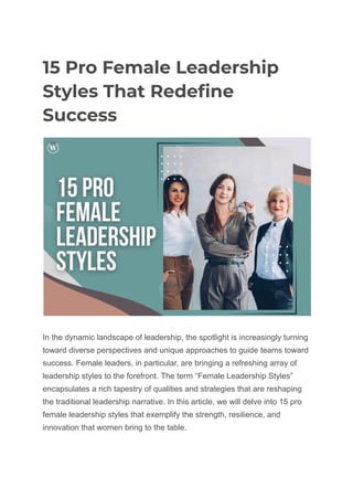 15 Pro Female Leadership
Styles That Redefine
Success
In the dynamic landscape of leadership, the spotlight is increasingly turning
toward diverse perspectives and unique approaches to guide teams toward
success. Female leaders, in particular, are bringing a refreshing array of
leadership styles to the forefront. The term “Female Leadership Styles”
encapsulates a rich tapestry of qualities and strategies that are reshaping
the traditional leadership narrative. In this article, we will delve into 15 pro
female leadership styles that exemplify the strength, resilience, and
innovation that women bring to the table.
 