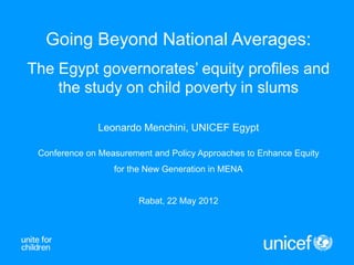 Going Beyond National Averages:
The Egypt governorates’ equity profiles and
    the study on child poverty in slums

              Leonardo Menchini, UNICEF Egypt

 Conference on Measurement and Policy Approaches to Enhance Equity
                  for the New Generation in MENA


                        Rabat, 22 May 2012
 