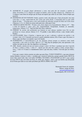 9- ALEGRE-SE. O coração alegre aformoseia o rosto, mas pela dor do coração o espírito se
abate. Provérbios 15:13. Alegrai-vos sempre no Senhor; outra vez digo, alegrai-vos. Filipenses 4:4.
A alegria é uma fonte de energia que dá forças até àquele que estão ao seu redor. Sorria sempre que
possível.
10- DESPRENDA-SE DO PASSADO. Irmãos, quanto a mim, não julgo que o haja alcançado; mas uma
coisa faço, e é que, esquecendo-me das coisas que atrás ficam, e avançando para as que estão
diante de mim, - Prossigo para o alvo, pelo prêmio da soberana vocação de Deus em Cristo Jesus
Filipenses 3:13 e 14. Deixe as coisas ruins para trás e olhe para Cristo
11- PRODUZA BONS FRUTOS. “Produzi, pois, frutos dignos de arrependimento; Mateus 3:8” . “Mas
o fruto do Espírito é: amor, gozo, paz, longanimidade, benignidade, bondade, fé, mansidão,
temperança. Gálatas 5:22”. Seja um fruto útil, bom e saboroso.
12- PERDOE. Se, porém, não perdoardes aos homens as suas ofensas, também vosso Pai vos não
perdoará as vossas ofensas. Mateus 6:15. “O perdão é uma dádiva divina e uma virtude nobre.
Perdoe”.
13- LOUVE/ADORE. Deus é Espírito, e importa que os que o adoram o adorem em espírito e em
verdade. João 4:24. Concentre seu louvor a quem realmente merece, Dê a César o que é de césar e à
Deus o que é de Deus e ao mundo o que é do mundo.
14- SURPREENDA. E maravilharam-se da sua doutrina (Jesus) porque os ensinava como tendo
autoridade, e não como os escribas. Marcos 1:22. “Não faça de qualquer jeito, mas apresente o seu
melhor em tudo na sua vida. Isto dignifica o ser humano”.
15- AME. Amados, amemo-nos uns aos outros; porque o amor é de Deus; e qualquer que ama é nascido
de Deus e conhece a Deus. 1 João 4:7 . Aquele que não ama não conhece a Deus; porque Deus é
amor. 1 João 4:8. O amor é o mandamento maior e que não ama, é infeliz. Você não quer ser infeliz,
quer?
Creio que a maior vitória consiste em saber que para Deus, TUDO É POSSÍVEL e que para alcançar
muitas bênçãos é preciso ir atrás e acreditar que é possível realiza-las, porque quando temos DEUS do
nosso lado, temos tudo. Que você tenha VITÓRIA, SUCESSO e FELICIDADE em 2015 e que a graça
de nosso DEUS seja com todos em força, fé, saúde, paz, alegria e amor e que sua família seja abençoada
de tal forma que todos ao seu redor percebam que DEUS é BOM. Feliz 2015.
Raimundo Soares de Andrade.
Músico, amigo de Deus.
prrsoares@hotmail.com
Rondonópolis, MT, 01/01/2015
 