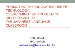 PROMOTING THE INNOVATIVE USE OF TECHNOLOGY:  OVERCOMING THE PROBLEM OF  DIGITAL DIVIDE IN  THE JAPANESE LANGUAGE CLASSROOM  SEO, Masaki HKU SPACE [email_address]   