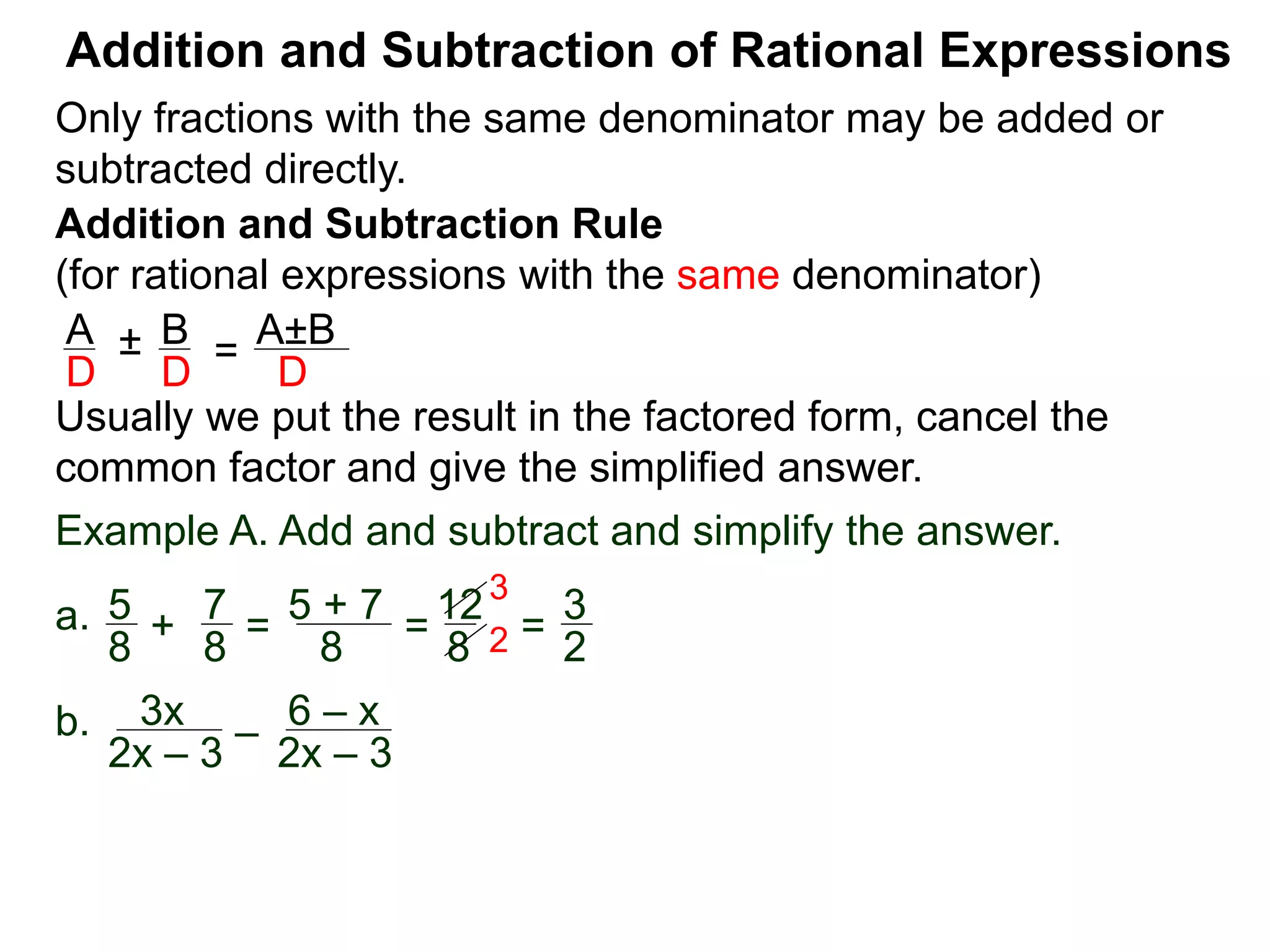Addition and Subtraction of Rational Expressions
Addition and Subtraction Rule
(for rational expressions with the same denominator)
Only fractions with the same denominator may be added or
subtracted directly.
A B
D D
± =
A±B
D
Usually we put the result in the factored form, cancel the
common factor and give the simplified answer.
Example A. Add and subtract and simplify the answer.
a. 5 7
8 8
+ =
5 + 7
8
=
12
8
=
3
2
3
2
b. 3x
2x – 3
–
6 – x
2x – 3
 