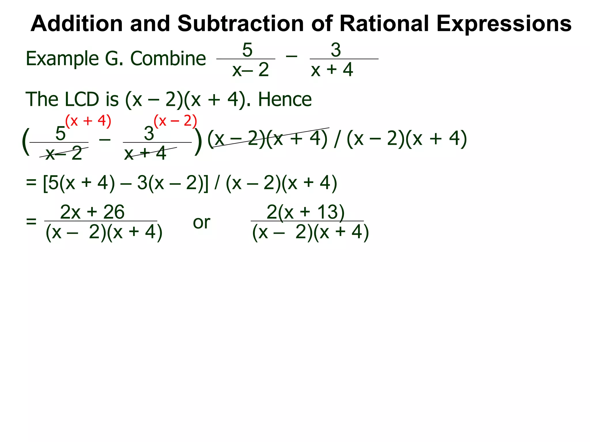 Addition and Subtraction of Rational Expressions
Example G. Combine 5
x– 2
– 3
x + 4
The LCD is (x – 2)(x + 4). Hence
= [5(x + 4) – 3(x – 2)] / (x – 2)(x + 4)
5
x– 2
– 3
x + 4
( ) (x – 2)(x + 4) / (x – 2)(x + 4)
(x + 4) (x – 2)
2x + 26
(x – 2)(x + 4)
= 2(x + 13)
(x – 2)(x + 4)
or
 