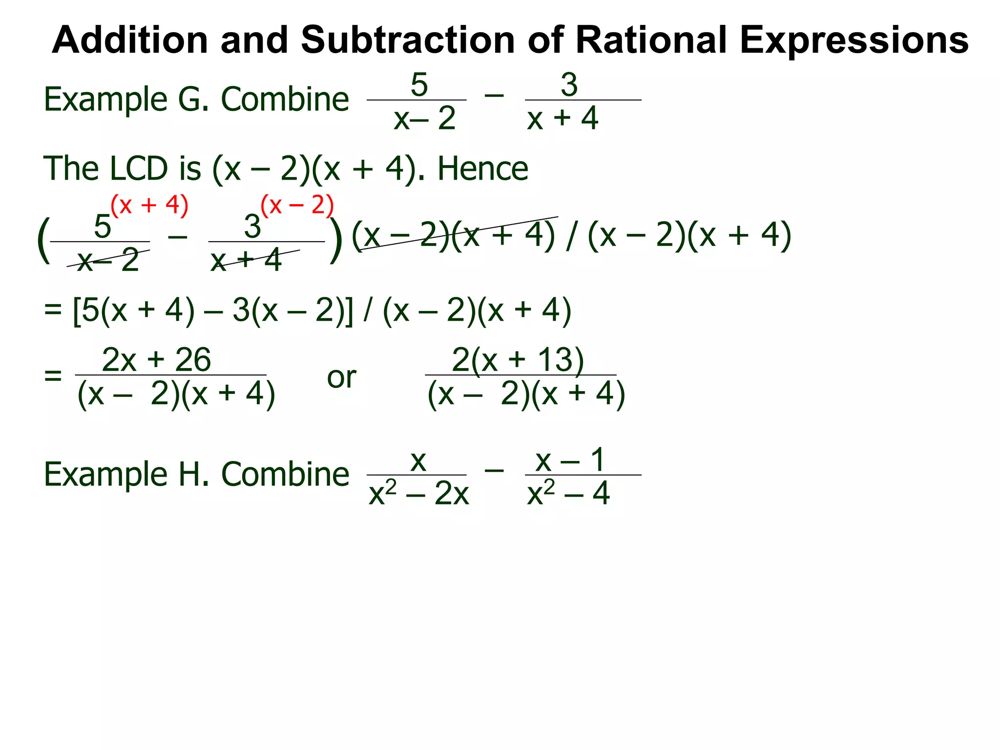 Addition and Subtraction of Rational Expressions
Example G. Combine 5
x– 2
– 3
x + 4
The LCD is (x – 2)(x + 4). Hence
= [5(x + 4) – 3(x – 2)] / (x – 2)(x + 4)
5
x– 2
– 3
x + 4
( ) (x – 2)(x + 4) / (x – 2)(x + 4)
(x + 4) (x – 2)
2x + 26
(x – 2)(x + 4)
=
Example H. Combine x
x2 – 2x
– x – 1
x2 – 4
2(x + 13)
(x – 2)(x + 4)
or
 
