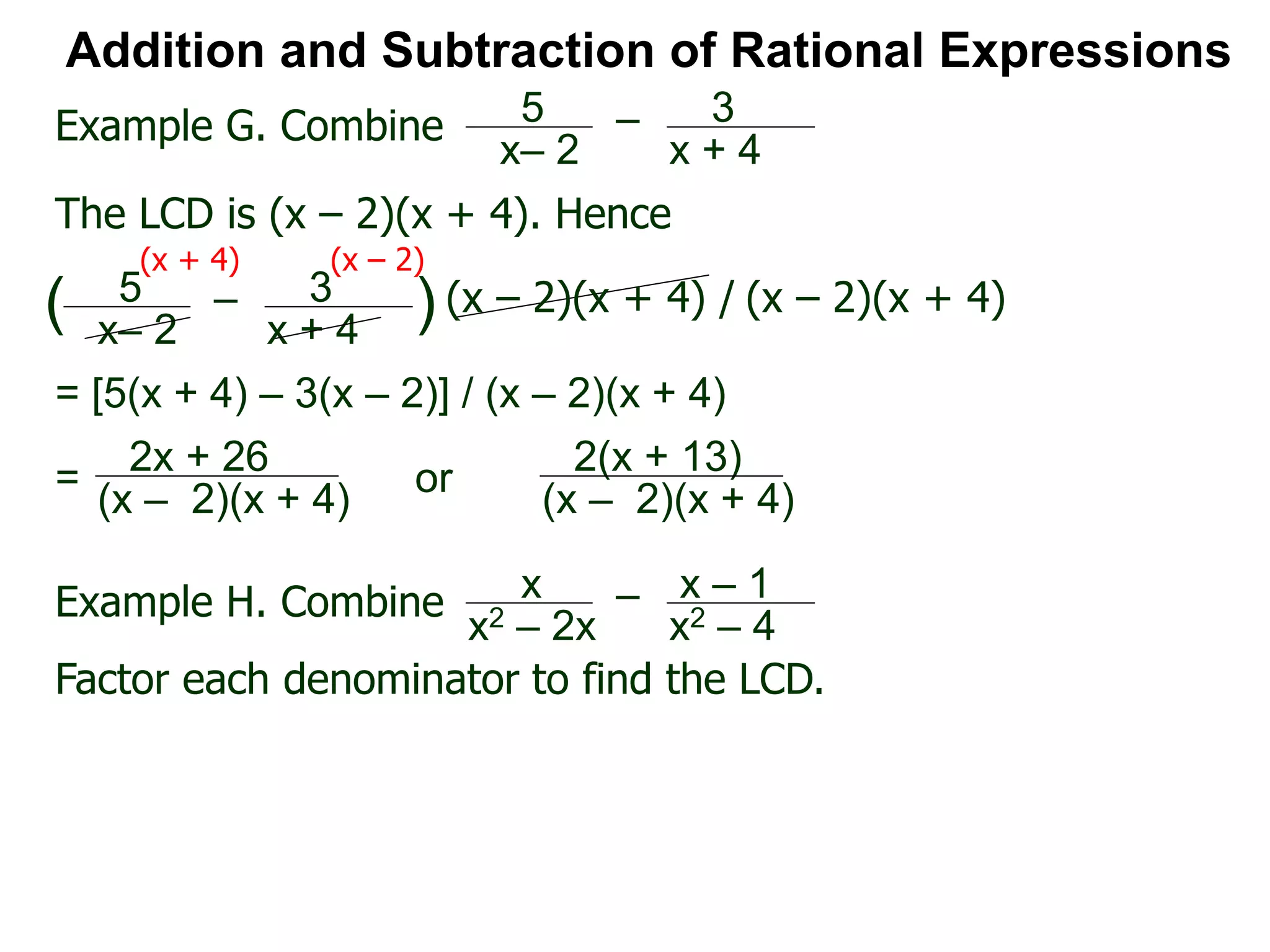 Addition and Subtraction of Rational Expressions
Example G. Combine 5
x– 2
– 3
x + 4
The LCD is (x – 2)(x + 4). Hence
= [5(x + 4) – 3(x – 2)] / (x – 2)(x + 4)
5
x– 2
– 3
x + 4
( ) (x – 2)(x + 4) / (x – 2)(x + 4)
(x + 4) (x – 2)
2x + 26
(x – 2)(x + 4)
=
Example H. Combine x
x2 – 2x
– x – 1
x2 – 4
Factor each denominator to find the LCD.
2(x + 13)
(x – 2)(x + 4)
or
 