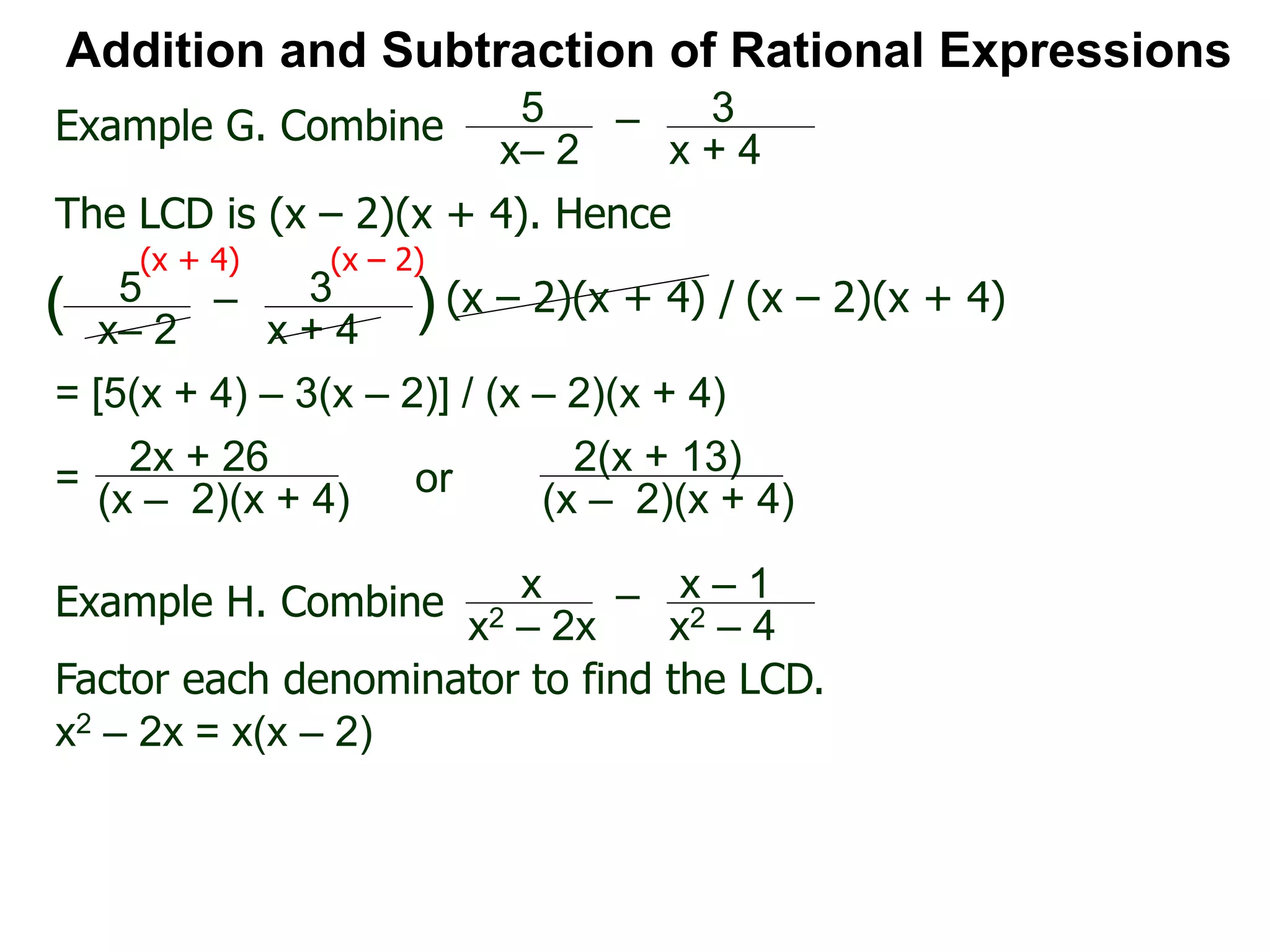 Addition and Subtraction of Rational Expressions
Example G. Combine 5
x– 2
– 3
x + 4
The LCD is (x – 2)(x + 4). Hence
= [5(x + 4) – 3(x – 2)] / (x – 2)(x + 4)
5
x– 2
– 3
x + 4
( ) (x – 2)(x + 4) / (x – 2)(x + 4)
(x + 4) (x – 2)
2x + 26
(x – 2)(x + 4)
=
Example H. Combine x
x2 – 2x
– x – 1
x2 – 4
Factor each denominator to find the LCD.
x2 – 2x = x(x – 2)
2(x + 13)
(x – 2)(x + 4)
or
 