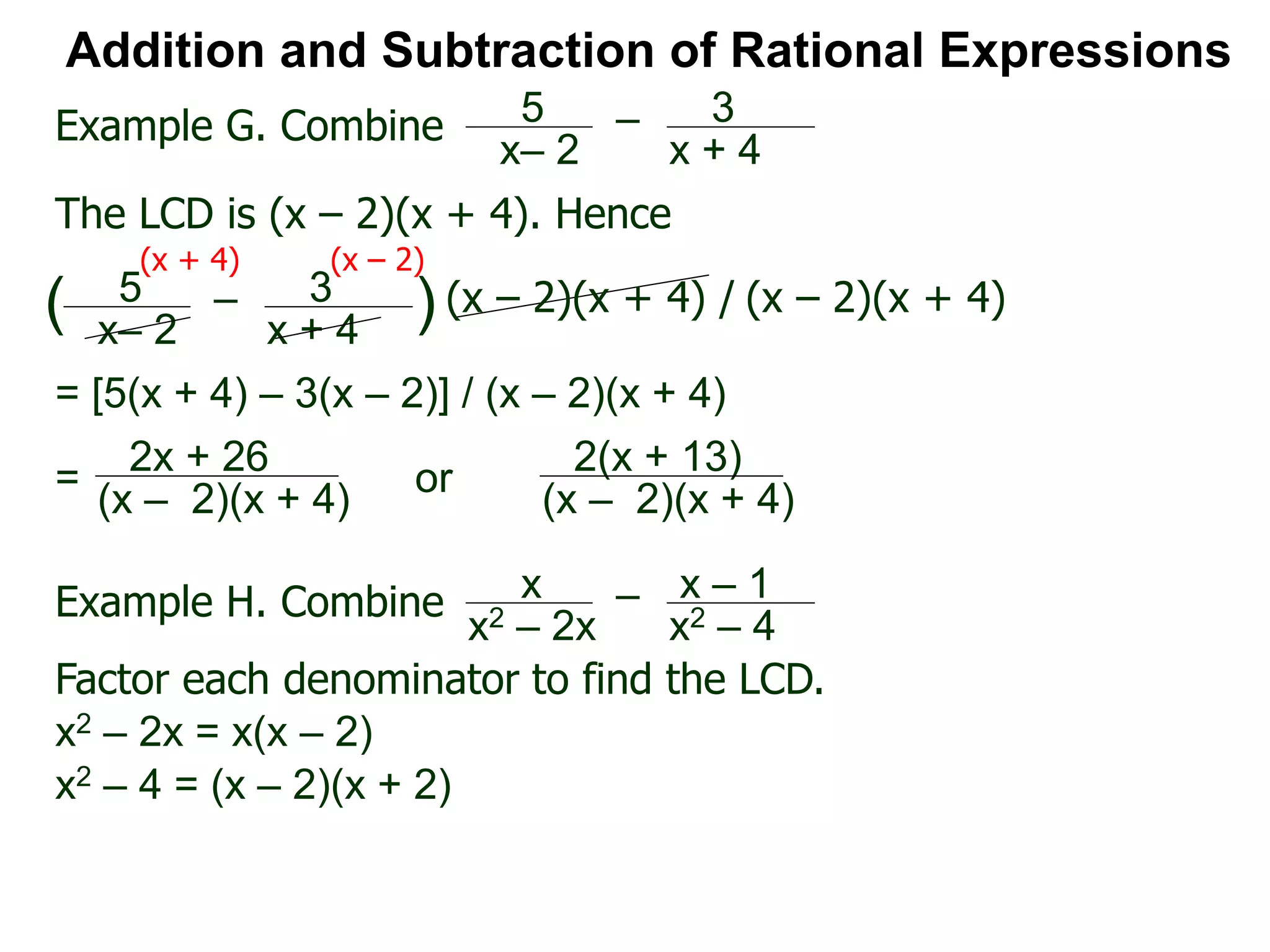 Addition and Subtraction of Rational Expressions
Example G. Combine 5
x– 2
– 3
x + 4
The LCD is (x – 2)(x + 4). Hence
= [5(x + 4) – 3(x – 2)] / (x – 2)(x + 4)
5
x– 2
– 3
x + 4
( ) (x – 2)(x + 4) / (x – 2)(x + 4)
(x + 4) (x – 2)
2x + 26
(x – 2)(x + 4)
=
Example H. Combine x
x2 – 2x
– x – 1
x2 – 4
Factor each denominator to find the LCD.
x2 – 2x = x(x – 2)
x2 – 4 = (x – 2)(x + 2)
2(x + 13)
(x – 2)(x + 4)
or
 