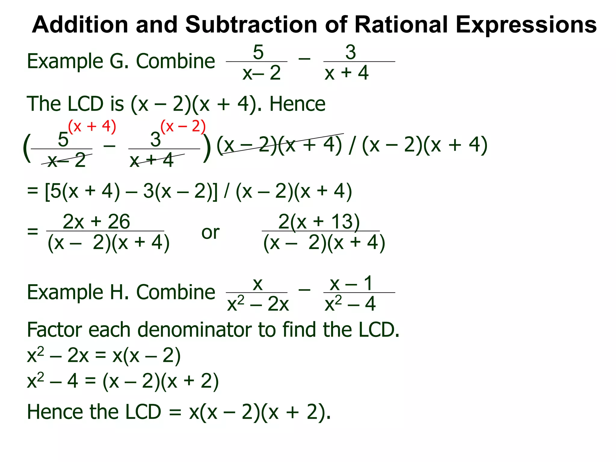 Addition and Subtraction of Rational Expressions
Example G. Combine 5
x– 2
– 3
x + 4
The LCD is (x – 2)(x + 4). Hence
= [5(x + 4) – 3(x – 2)] / (x – 2)(x + 4)
5
x– 2
– 3
x + 4
( ) (x – 2)(x + 4) / (x – 2)(x + 4)
(x + 4) (x – 2)
2x + 26
(x – 2)(x + 4)
=
Example H. Combine x
x2 – 2x
– x – 1
x2 – 4
Factor each denominator to find the LCD.
x2 – 2x = x(x – 2)
x2 – 4 = (x – 2)(x + 2)
Hence the LCD = x(x – 2)(x + 2).
2(x + 13)
(x – 2)(x + 4)
or
 