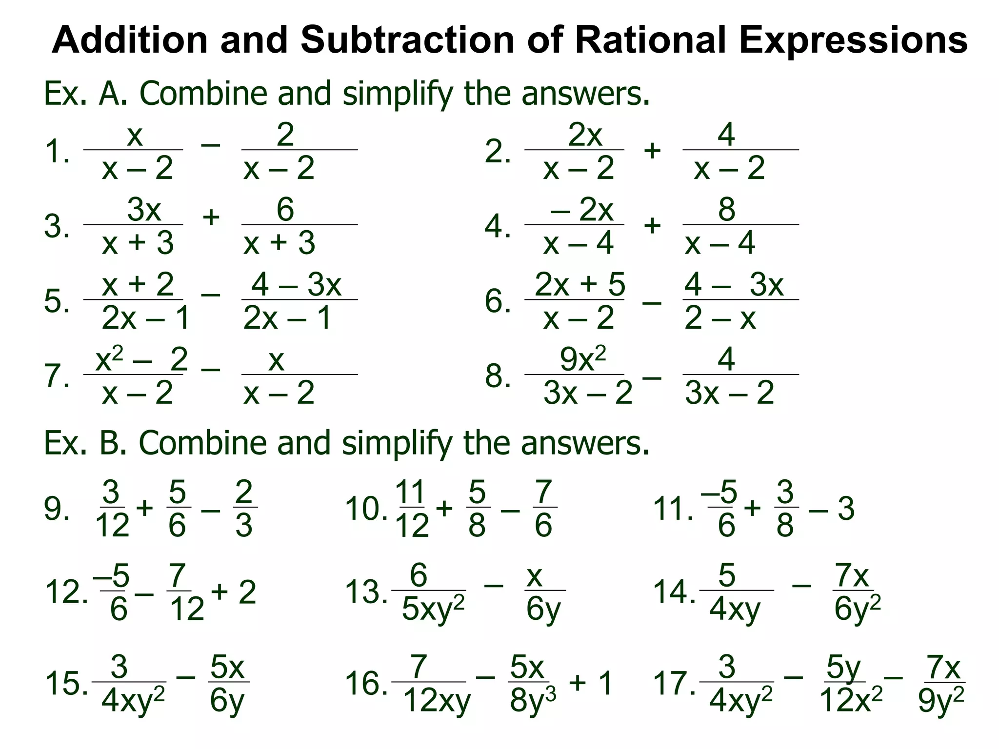 Ex. A. Combine and simplify the answers.
Addition and Subtraction of Rational Expressions
x
x – 2
– 2
x – 2
1.
2x
x – 2
+
4
x – 2
2.
3x
x + 3
+ 6
x + 3
3.
– 2x
x – 4
+
8
x – 4
4.
x + 2
2x – 1
–
2x – 1
5.
2x + 5
x – 2
–
4 – 3x
2 – x
6.
x2 – 2
x – 2
– x
x – 2
7. 9x2
3x – 2
– 4
3x – 2
8.
Ex. B. Combine and simplify the answers.
3
12
+
5
6
–
2
3
9.
11
12+
5
8
–
7
6
10.
–5
6
+
3
8
– 311.
12.
6
5xy2
– x
6y13.
3
4xy2
– 5x
6y
15.
7
12xy
– 5x
8y316.
5
4xy
– 7x
6y214.
3
4xy2
– 5y
12x217.
–5
6 –
7
12+ 2
+ 1 – 7x
9y2
4 – 3x
 
