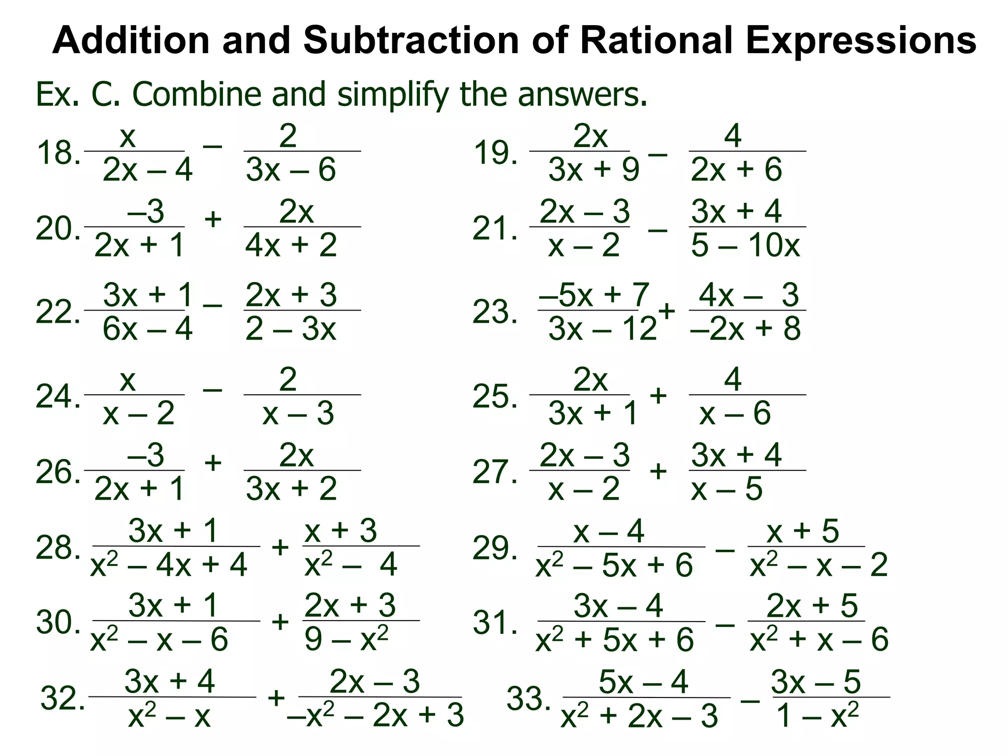 Ex. C. Combine and simplify the answers.
Addition and Subtraction of Rational Expressions
x
2x – 4
– 2
3x – 6
18.
2x
3x + 9
–
4
2x + 6
19.
–3
2x + 1
+ 2x
4x + 2
20.
2x – 3
x – 2
–
3x + 4
5 – 10x
21.
3x + 1
6x – 4
– 2x + 3
2 – 3x
22. –5x + 7
3x – 12
+ 4x – 3
–2x + 8
23.
x
x – 2
– 2
x – 3
24.
2x
3x + 1
+
4
x – 6
25.
–3
2x + 1
+ 2x
3x + 2
26.
2x – 3
x – 2
+
3x + 4
x – 5
27.
3x + 1
+
x + 3
x2 – 4
28.
x2 – 4x + 4
x – 4
–
x + 5
x2 – x – 2
29.
x2 – 5x + 6
3x + 1
+
2x + 3
9 – x230.
x2 – x – 6
3x – 4
–
2x + 5
x2 + x – 631.
x2 + 5x + 6
3x + 4
+
2x – 3
–x2 – 2x + 3
32.
x2 – x
5x – 4
–
3x – 5
1 – x233.
x2 + 2x – 3
 