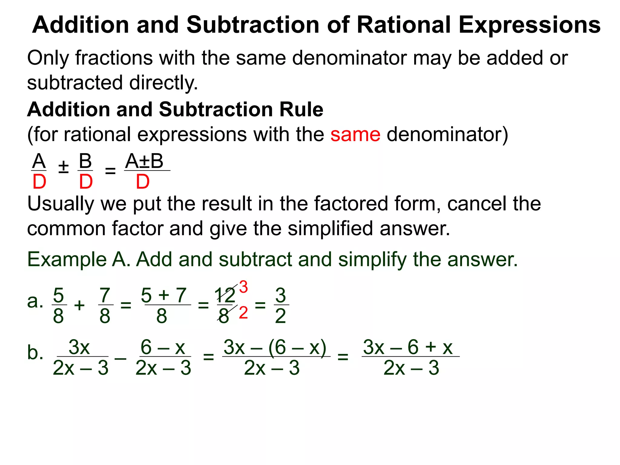 Addition and Subtraction of Rational Expressions
Addition and Subtraction Rule
(for rational expressions with the same denominator)
Only fractions with the same denominator may be added or
subtracted directly.
A B
D D
± =
A±B
D
Usually we put the result in the factored form, cancel the
common factor and give the simplified answer.
Example A. Add and subtract and simplify the answer.
a. 5 7
8 8
+ =
5 + 7
8
=
12
8
=
3
2
3
2
b. 3x
2x – 3
–
6 – x
2x – 3
=
3x – (6 – x)
2x – 3
=
3x – 6 + x
2x – 3
 