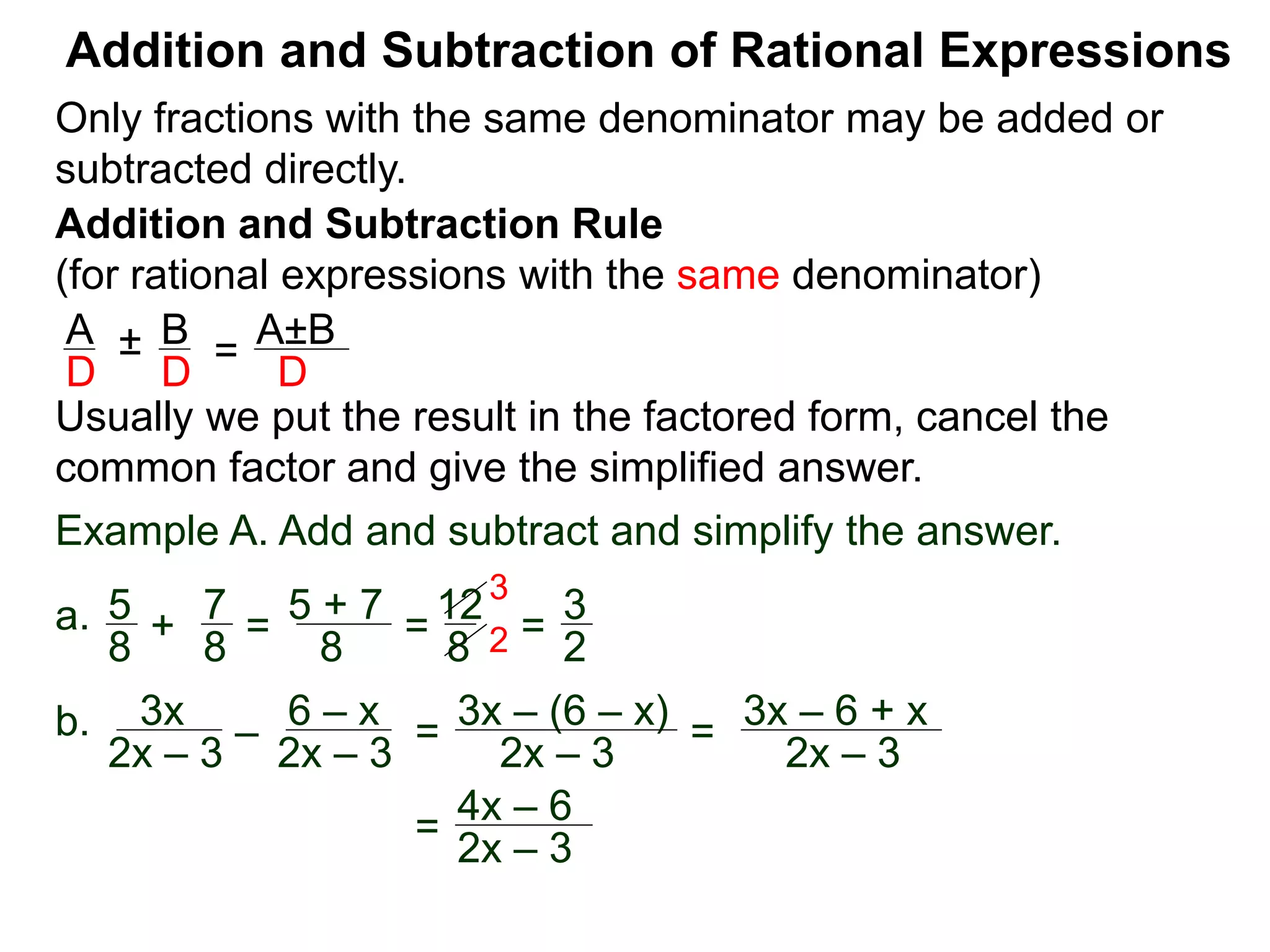 Addition and Subtraction of Rational Expressions
Addition and Subtraction Rule
(for rational expressions with the same denominator)
Only fractions with the same denominator may be added or
subtracted directly.
A B
D D
± =
A±B
D
Usually we put the result in the factored form, cancel the
common factor and give the simplified answer.
Example A. Add and subtract and simplify the answer.
a. 5 7
8 8
+ =
5 + 7
8
=
12
8
=
3
2
3
2
b. 3x
2x – 3
–
6 – x
2x – 3
=
3x – (6 – x)
2x – 3
=
3x – 6 + x
2x – 3
=
4x – 6
2x – 3
 
