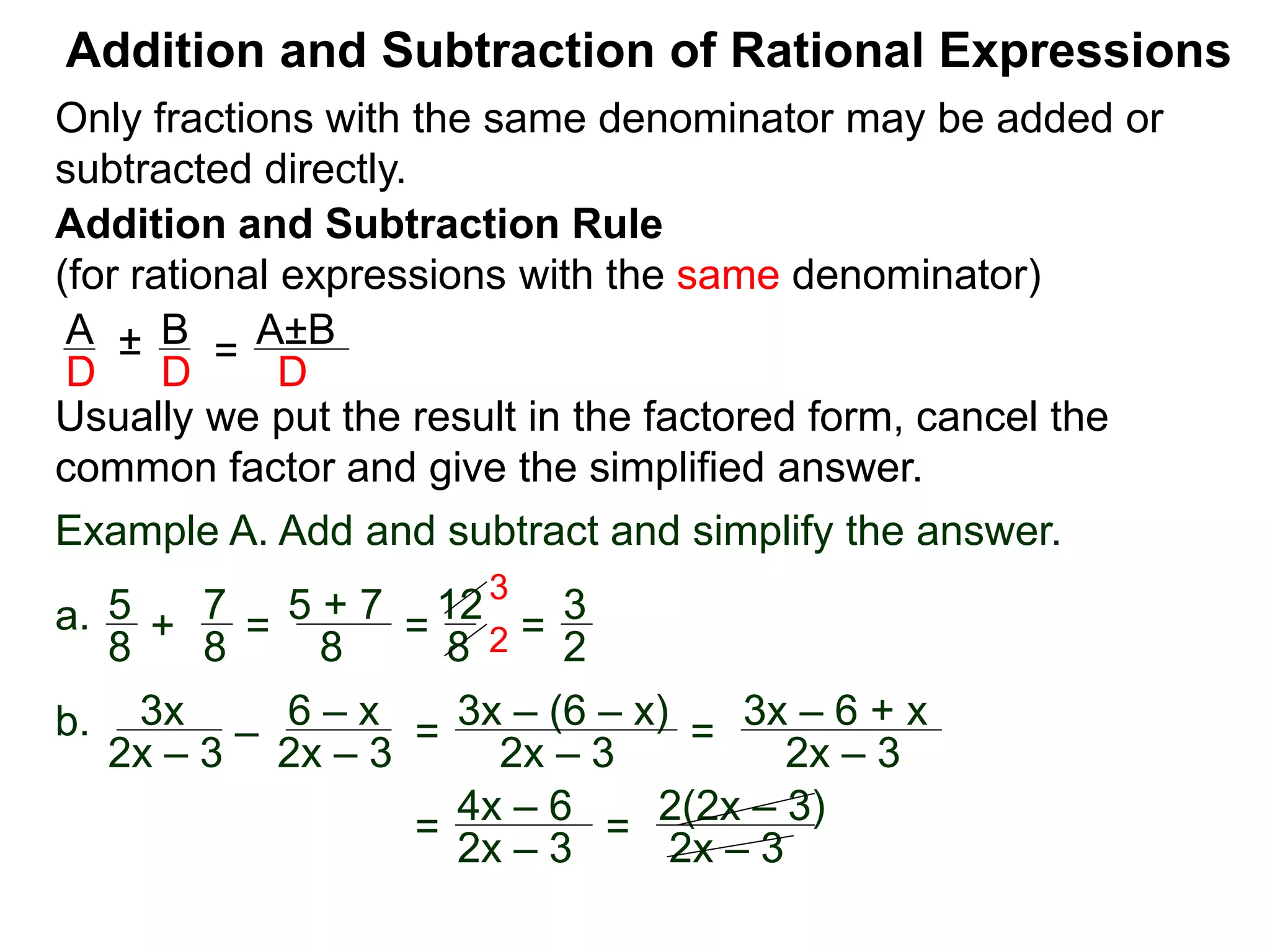 Addition and Subtraction of Rational Expressions
Addition and Subtraction Rule
(for rational expressions with the same denominator)
Only fractions with the same denominator may be added or
subtracted directly.
A B
D D
± =
A±B
D
Usually we put the result in the factored form, cancel the
common factor and give the simplified answer.
Example A. Add and subtract and simplify the answer.
a. 5 7
8 8
+ =
5 + 7
8
=
12
8
=
3
2
3
2
b. 3x
2x – 3
–
6 – x
2x – 3
=
3x – (6 – x)
2x – 3
=
3x – 6 + x
2x – 3
=
4x – 6
2x – 3
=
2(2x – 3)
2x – 3
 