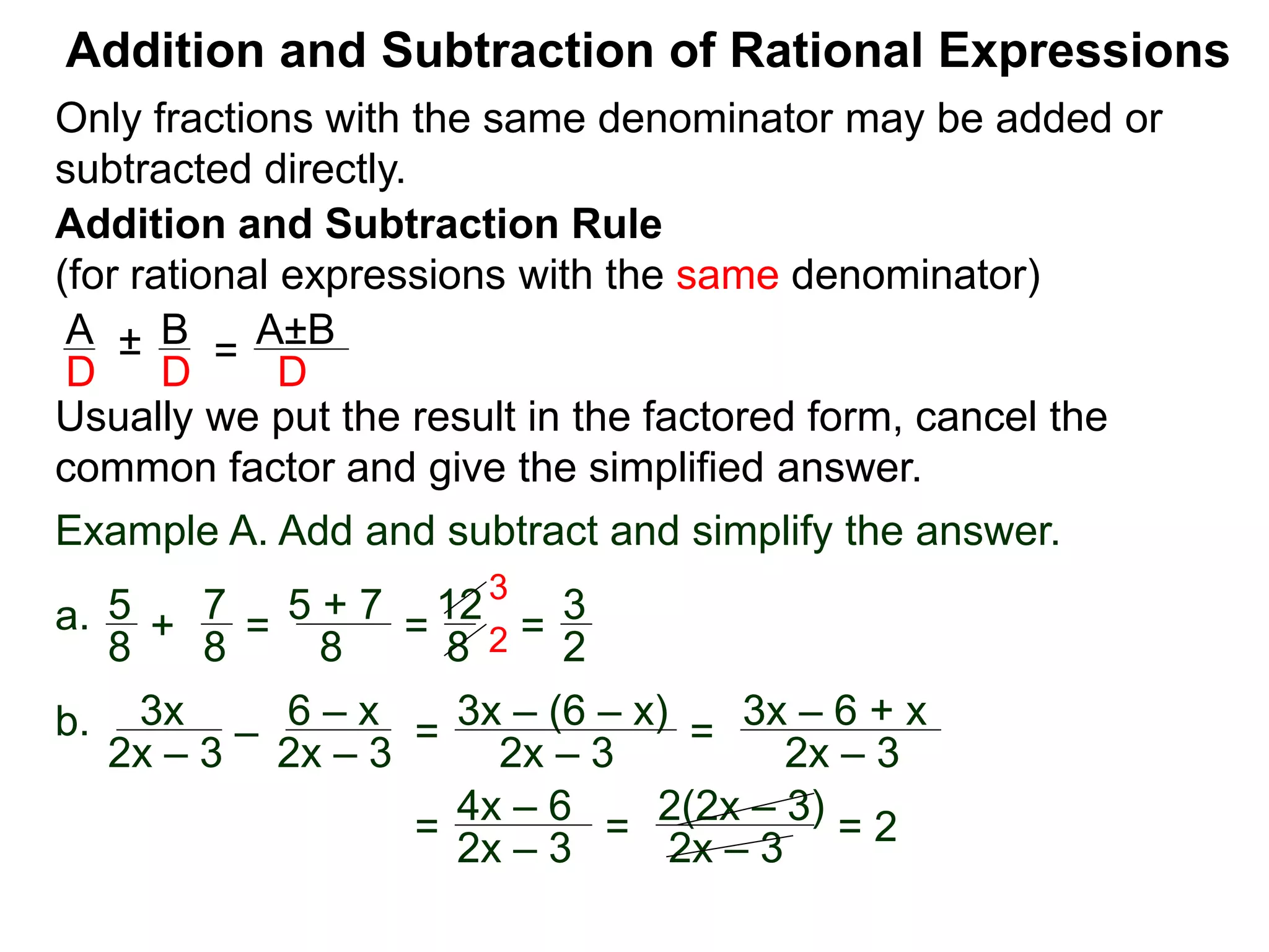 Addition and Subtraction of Rational Expressions
Addition and Subtraction Rule
(for rational expressions with the same denominator)
Only fractions with the same denominator may be added or
subtracted directly.
A B
D D
± =
A±B
D
Usually we put the result in the factored form, cancel the
common factor and give the simplified answer.
Example A. Add and subtract and simplify the answer.
a. 5 7
8 8
+ =
5 + 7
8
=
12
8
=
3
2
3
2
b. 3x
2x – 3
–
6 – x
2x – 3
=
3x – (6 – x)
2x – 3
=
3x – 6 + x
2x – 3
=
4x – 6
2x – 3
=
2(2x – 3)
2x – 3
= 2
 