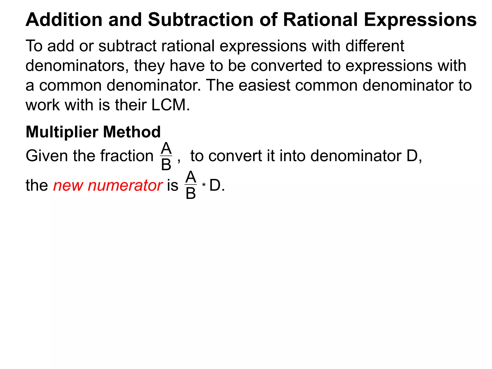 To add or subtract rational expressions with different
denominators, they have to be converted to expressions with
a common denominator. The easiest common denominator to
work with is their LCM.
Addition and Subtraction of Rational Expressions
Multiplier Method
Given the fraction , to convert it into denominator D,
the new numerator is
A
B
A
B
* D.
 