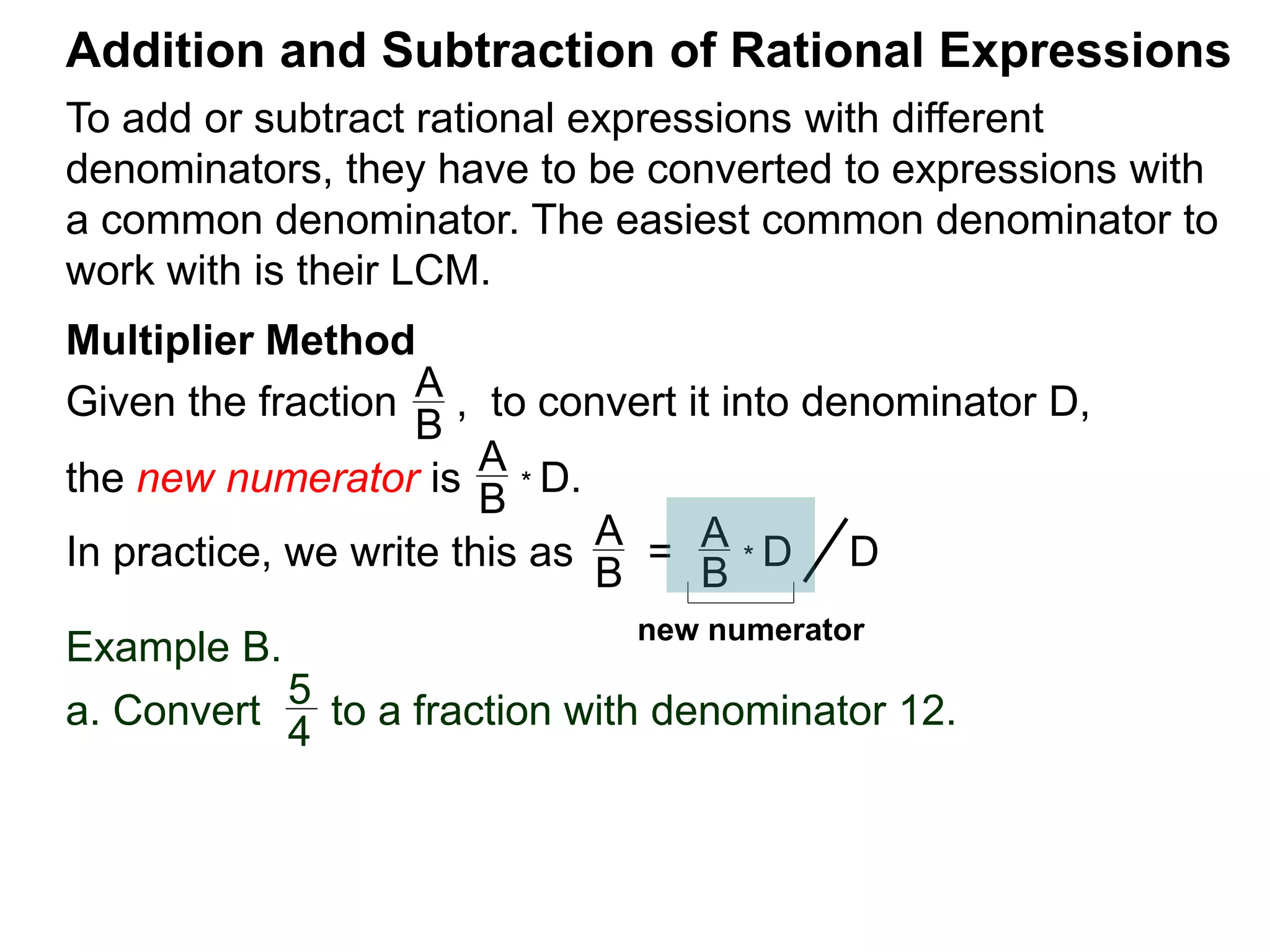 To add or subtract rational expressions with different
denominators, they have to be converted to expressions with
a common denominator. The easiest common denominator to
work with is their LCM.
Addition and Subtraction of Rational Expressions
Multiplier Method
Given the fraction , to convert it into denominator D,
the new numerator is
Example B.
a. Convert to a fraction with denominator 12.
A
B
A
B
* D.
5
4
In practice, we write this as
A
B
= A
B
* D D
new numerator
 