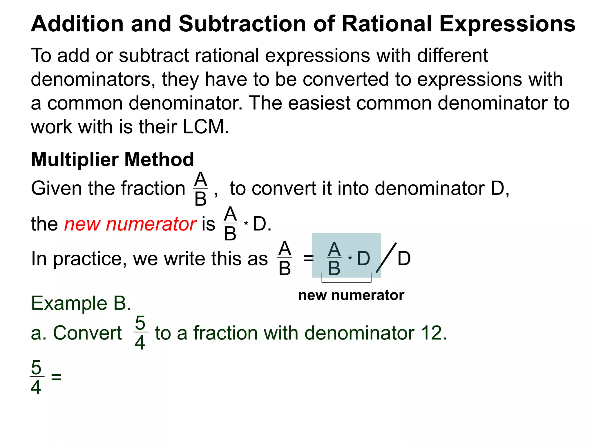 To add or subtract rational expressions with different
denominators, they have to be converted to expressions with
a common denominator. The easiest common denominator to
work with is their LCM.
Addition and Subtraction of Rational Expressions
Multiplier Method
Given the fraction , to convert it into denominator D,
the new numerator is
Example B.
a. Convert to a fraction with denominator 12.
A
B
A
B
* D.
5
4
In practice, we write this as
A
B
= A
B
* D D
5
4
=
new numerator
 