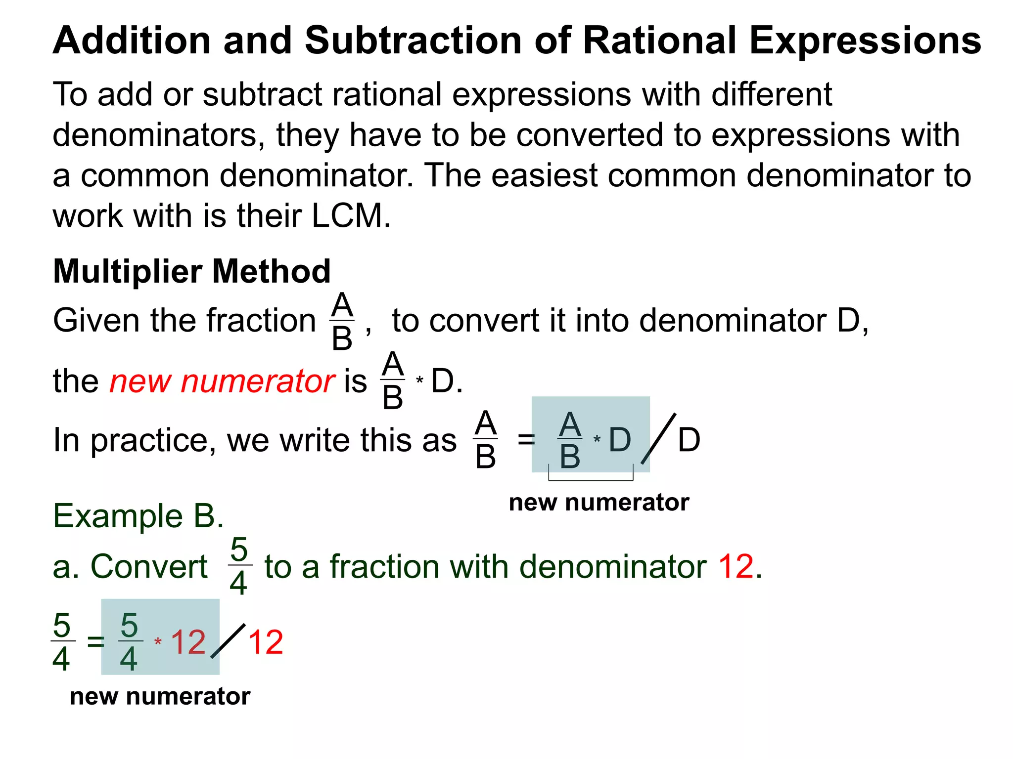 To add or subtract rational expressions with different
denominators, they have to be converted to expressions with
a common denominator. The easiest common denominator to
work with is their LCM.
Addition and Subtraction of Rational Expressions
Multiplier Method
Given the fraction , to convert it into denominator D,
the new numerator is
Example B.
a. Convert to a fraction with denominator 12.
A
B
A
B
* D.
5
4
5
4
* 12
In practice, we write this as
A
B
= A
B
* D D
5
4
= 12
new numerator
new numerator
 