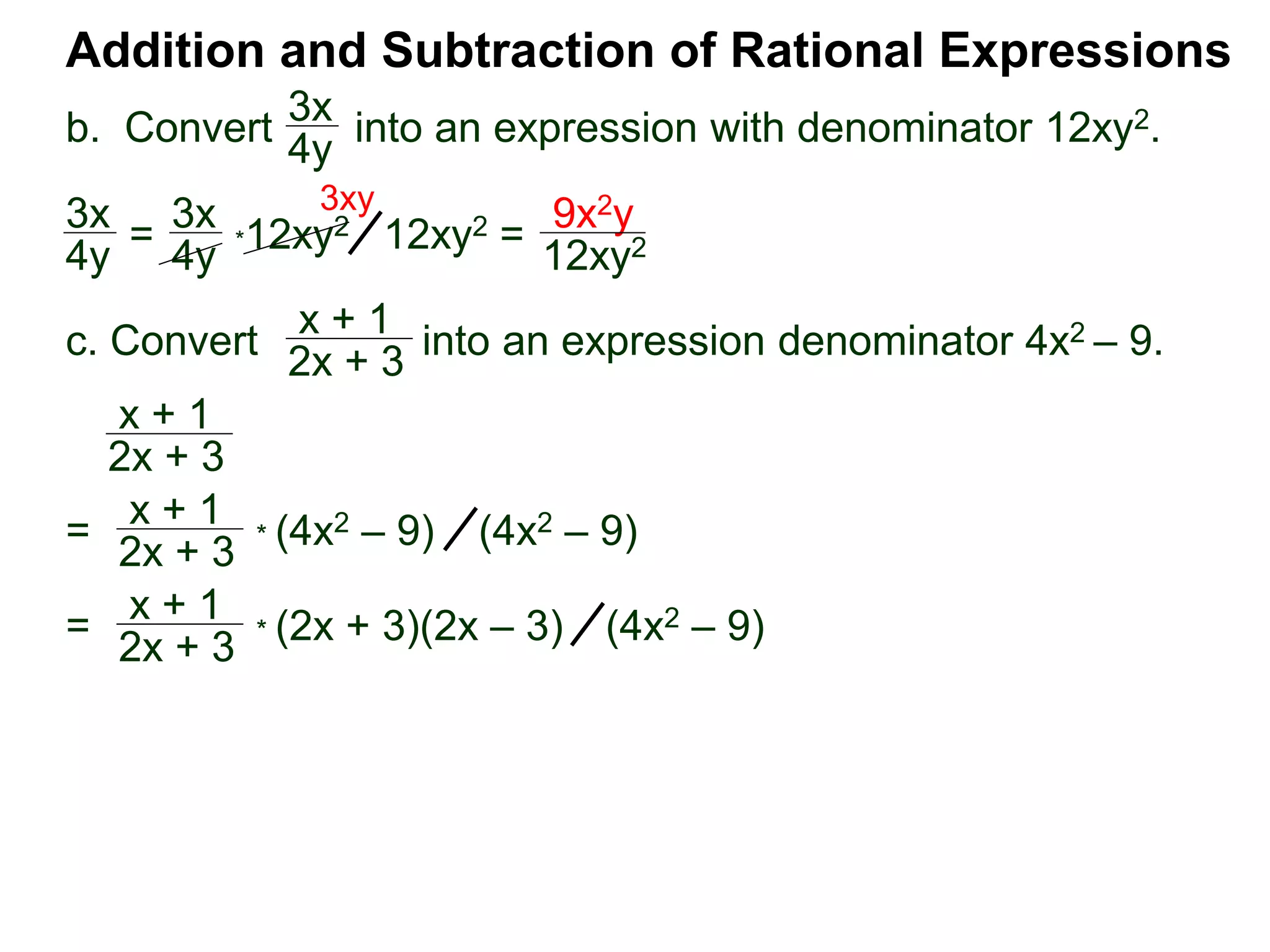 Addition and Subtraction of Rational Expressions
3x
4y
*12xy2
x + 1
2x + 3
x + 1
2x + 3
3x
4y =
3x
4y 12xy2 =
9x2y
12xy2
3xy
=
x + 1
2x + 3
* (4x2 – 9) (4x2 – 9)
=
x + 1
2x + 3
* (2x + 3)(2x – 3) (4x2 – 9)
b. Convert into an expression with denominator 12xy2.
c. Convert into an expression denominator 4x2 – 9.
 