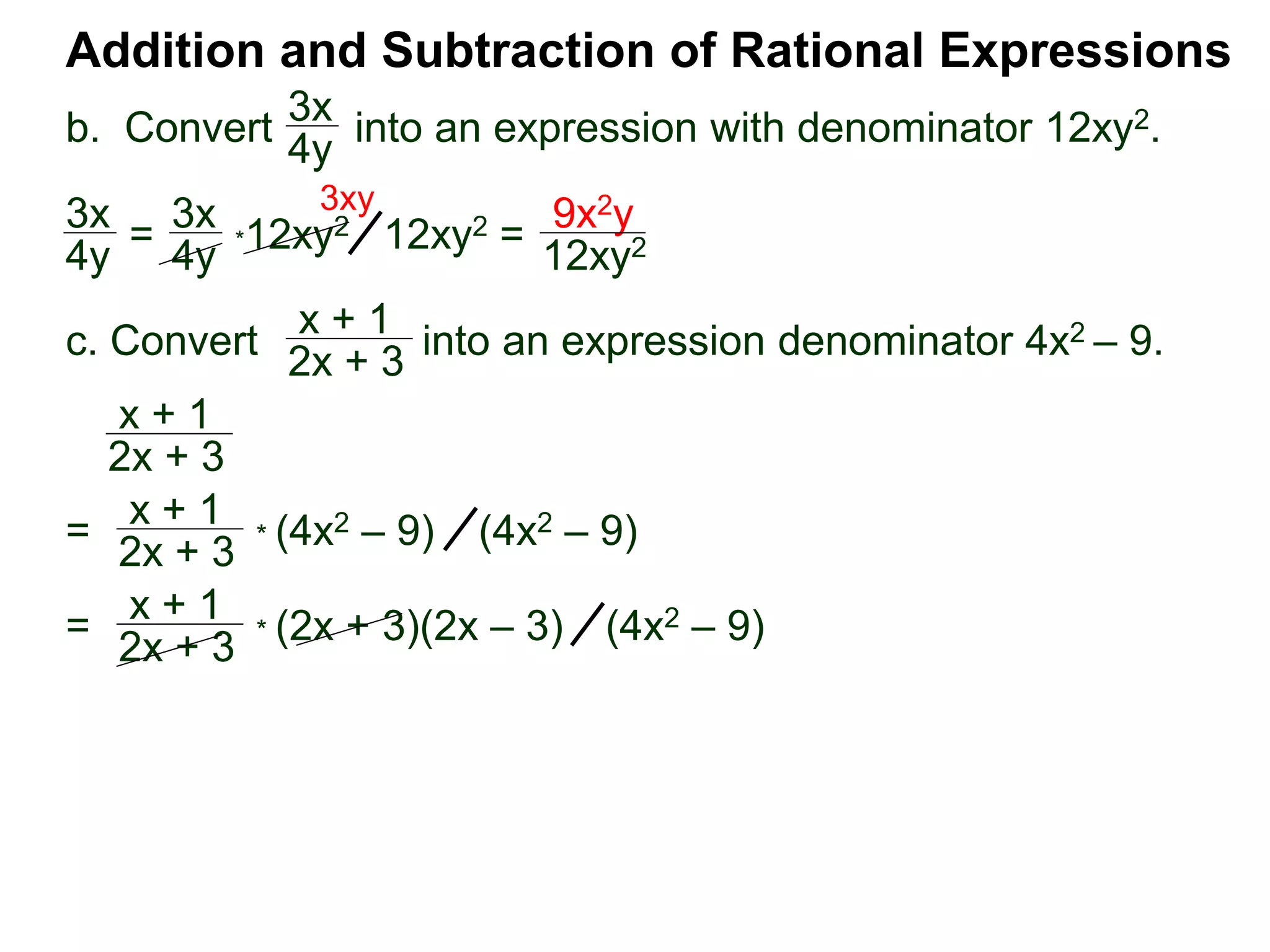 Addition and Subtraction of Rational Expressions
3x
4y
*12xy2
x + 1
2x + 3
x + 1
2x + 3
3x
4y =
3x
4y 12xy2 =
9x2y
12xy2
3xy
=
x + 1
2x + 3
* (4x2 – 9) (4x2 – 9)
=
x + 1
2x + 3
* (2x + 3)(2x – 3) (4x2 – 9)
b. Convert into an expression with denominator 12xy2.
c. Convert into an expression denominator 4x2 – 9.
 