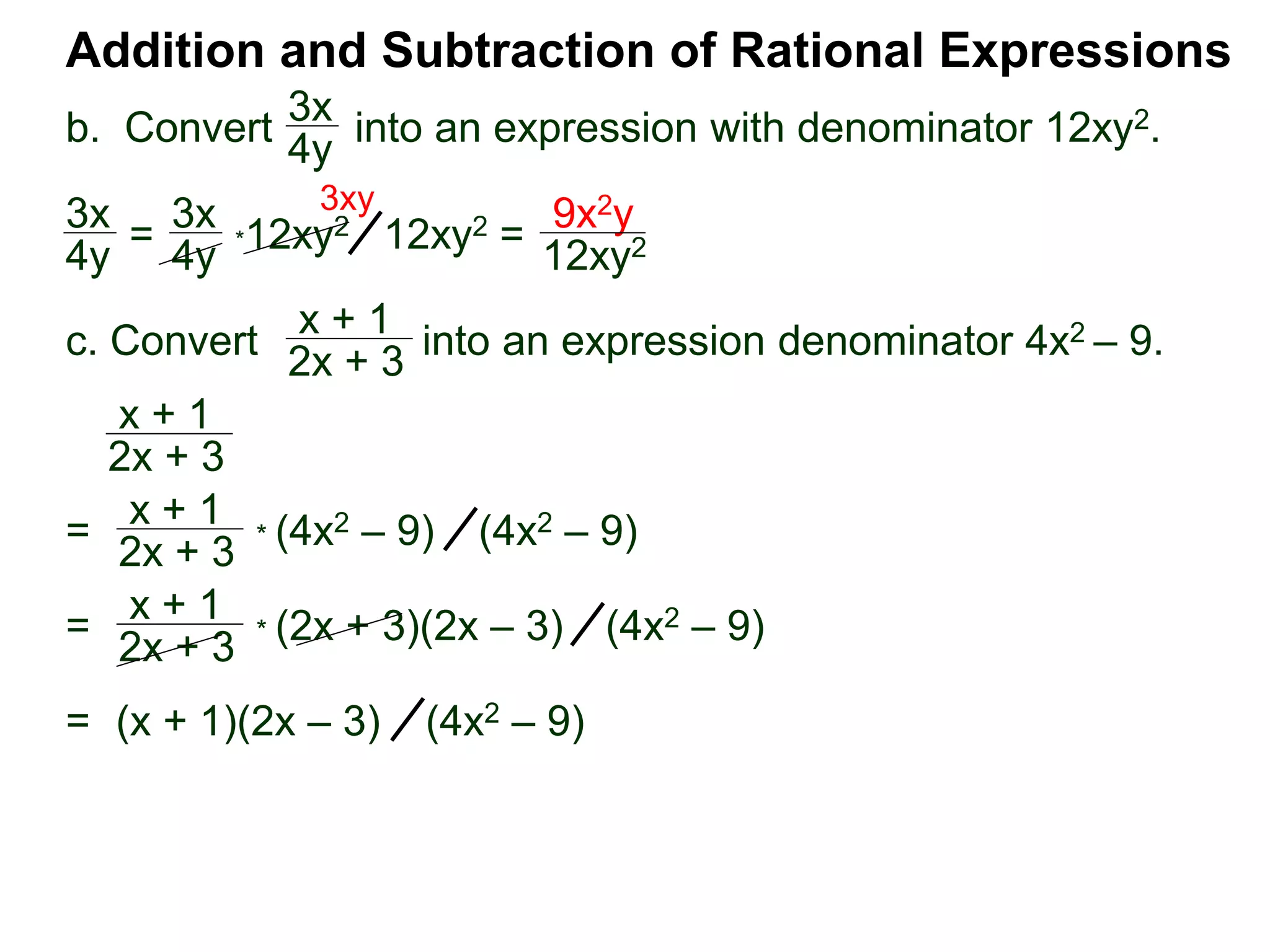 Addition and Subtraction of Rational Expressions
3x
4y
*12xy2
x + 1
2x + 3
x + 1
2x + 3
3x
4y =
3x
4y 12xy2 =
9x2y
12xy2
3xy
=
x + 1
2x + 3
* (4x2 – 9) (4x2 – 9)
=
x + 1
2x + 3
* (2x + 3)(2x – 3) (4x2 – 9)
= (x + 1)(2x – 3) (4x2 – 9)
b. Convert into an expression with denominator 12xy2.
c. Convert into an expression denominator 4x2 – 9.
 