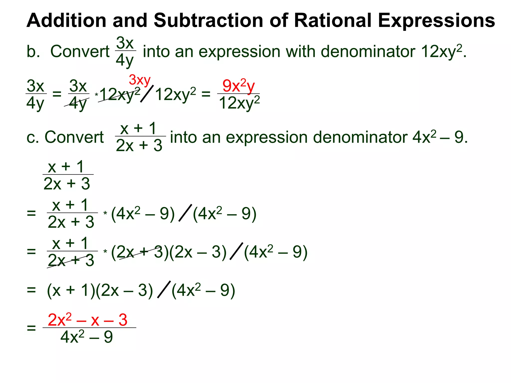 Addition and Subtraction of Rational Expressions
3x
4y
*12xy2
c. Convert into an expression denominator 4x2 – 9.
x + 1
2x + 3
x + 1
2x + 3
3x
4y =
3x
4y 12xy2 =
9x2y
12xy2
3xy
=
x + 1
2x + 3
* (4x2 – 9) (4x2 – 9)
=
x + 1
2x + 3
* (2x + 3)(2x – 3) (4x2 – 9)
= (x + 1)(2x – 3) (4x2 – 9)
=
2x2 – x – 3
4x2 – 9
b. Convert into an expression with denominator 12xy2.
 