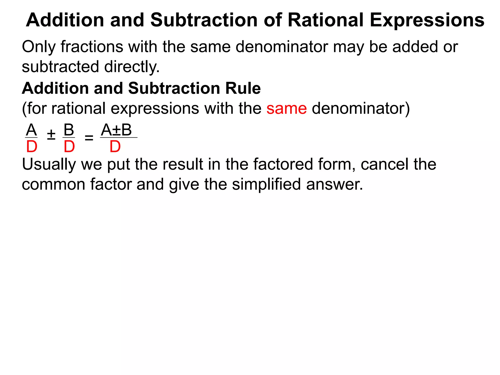 Addition and Subtraction of Rational Expressions
Addition and Subtraction Rule
(for rational expressions with the same denominator)
Only fractions with the same denominator may be added or
subtracted directly.
A B
D D
± =
A±B
D
Usually we put the result in the factored form, cancel the
common factor and give the simplified answer.
 