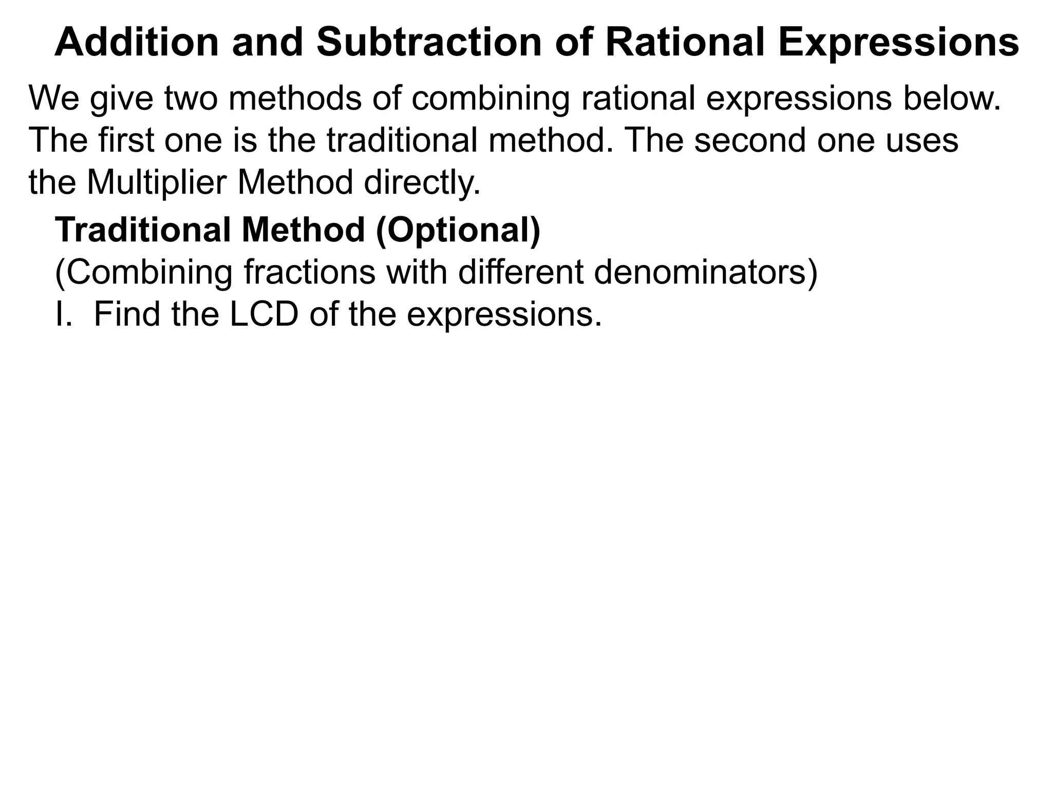 Addition and Subtraction of Rational Expressions
Traditional Method (Optional)
(Combining fractions with different denominators)
I. Find the LCD of the expressions.
We give two methods of combining rational expressions below.
The first one is the traditional method. The second one uses
the Multiplier Method directly.
 