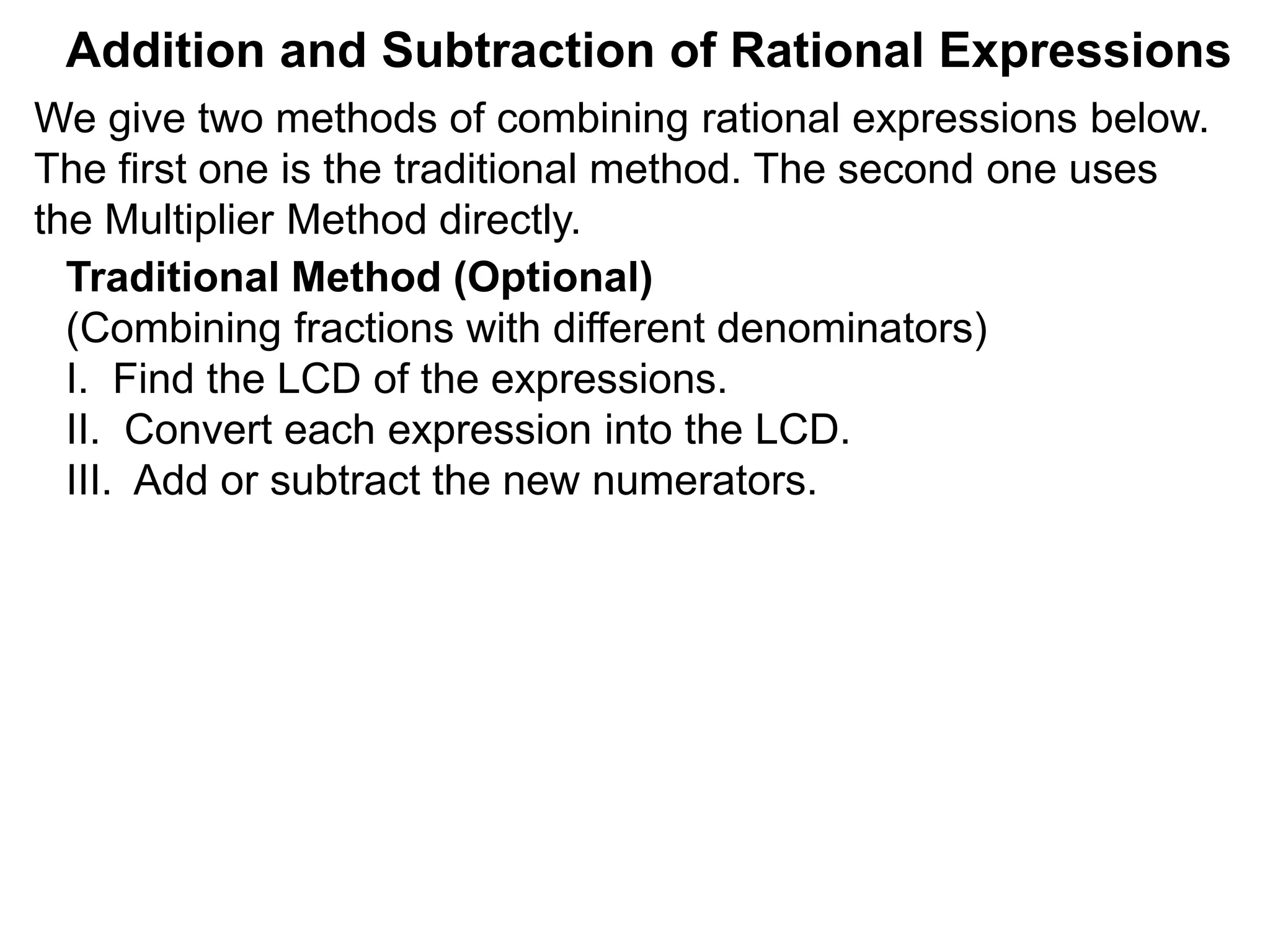 Addition and Subtraction of Rational Expressions
Traditional Method (Optional)
(Combining fractions with different denominators)
I. Find the LCD of the expressions.
II. Convert each expression into the LCD.
III. Add or subtract the new numerators.
We give two methods of combining rational expressions below.
The first one is the traditional method. The second one uses
the Multiplier Method directly.
 