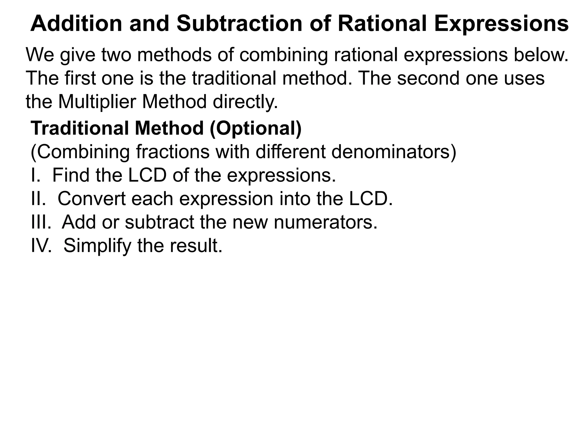 Addition and Subtraction of Rational Expressions
Traditional Method (Optional)
(Combining fractions with different denominators)
I. Find the LCD of the expressions.
II. Convert each expression into the LCD.
III. Add or subtract the new numerators.
IV. Simplify the result.
We give two methods of combining rational expressions below.
The first one is the traditional method. The second one uses
the Multiplier Method directly.
 
