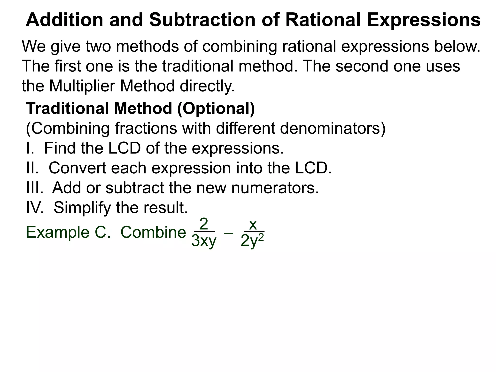 Example C. Combine
Addition and Subtraction of Rational Expressions
Traditional Method (Optional)
(Combining fractions with different denominators)
I. Find the LCD of the expressions.
II. Convert each expression into the LCD.
III. Add or subtract the new numerators.
IV. Simplify the result.
2
3xy
–
x
2y2
We give two methods of combining rational expressions below.
The first one is the traditional method. The second one uses
the Multiplier Method directly.
 