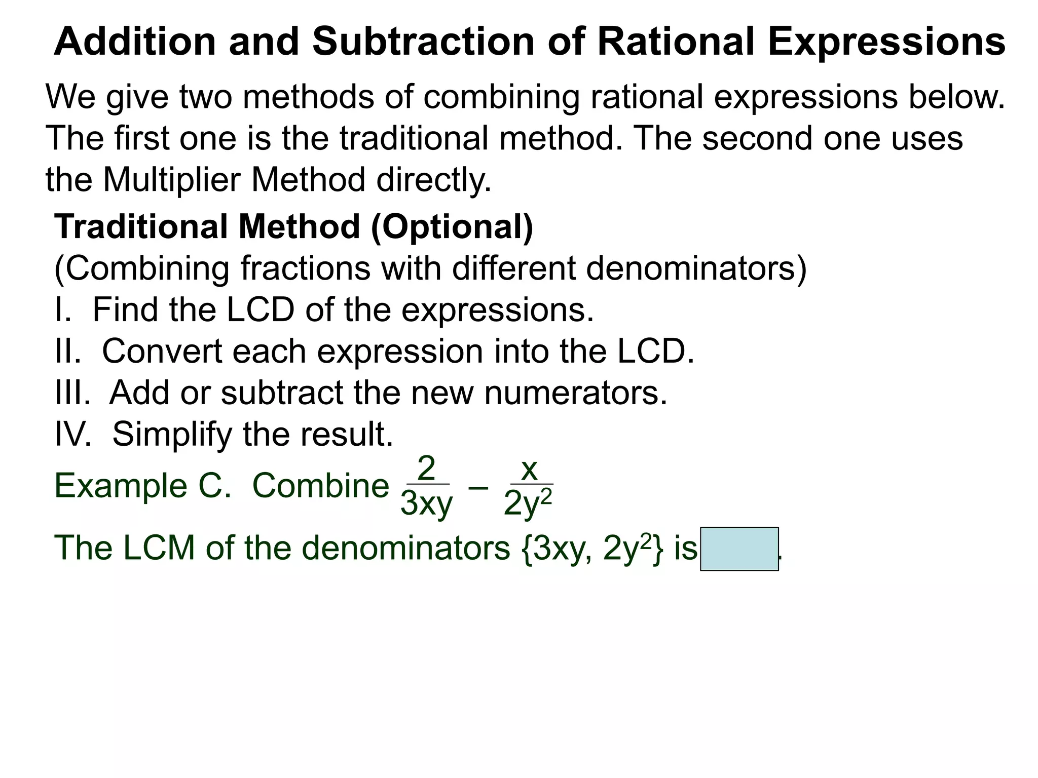 Example C. Combine
The LCM of the denominators {3xy, 2y2} is 6xy2.
Addition and Subtraction of Rational Expressions
Traditional Method (Optional)
(Combining fractions with different denominators)
I. Find the LCD of the expressions.
II. Convert each expression into the LCD.
III. Add or subtract the new numerators.
IV. Simplify the result.
2
3xy
–
x
2y2
We give two methods of combining rational expressions below.
The first one is the traditional method. The second one uses
the Multiplier Method directly.
 