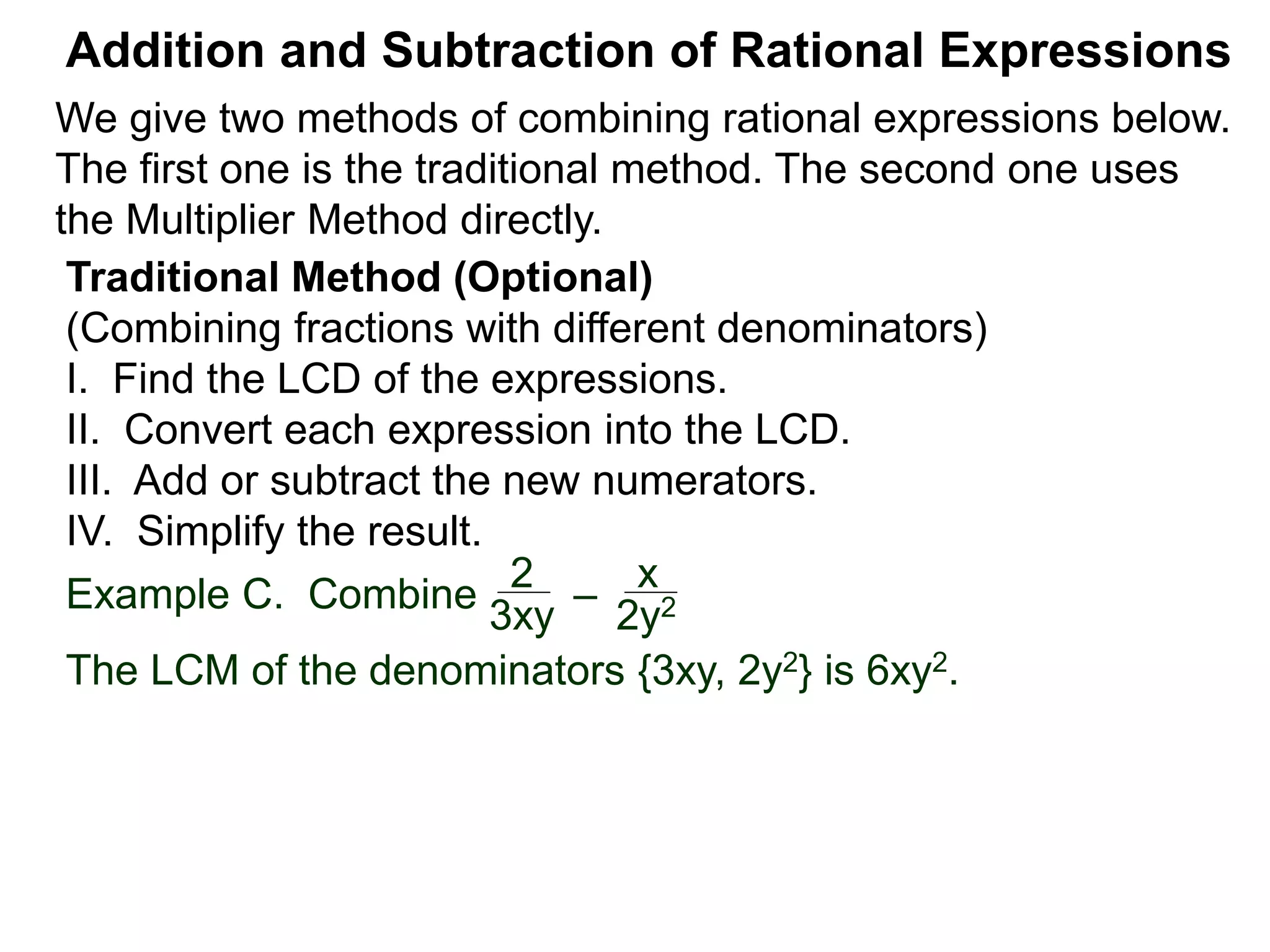 Example C. Combine
The LCM of the denominators {3xy, 2y2} is 6xy2.
Addition and Subtraction of Rational Expressions
Traditional Method (Optional)
(Combining fractions with different denominators)
I. Find the LCD of the expressions.
II. Convert each expression into the LCD.
III. Add or subtract the new numerators.
IV. Simplify the result.
2
3xy
–
x
2y2
We give two methods of combining rational expressions below.
The first one is the traditional method. The second one uses
the Multiplier Method directly.
 