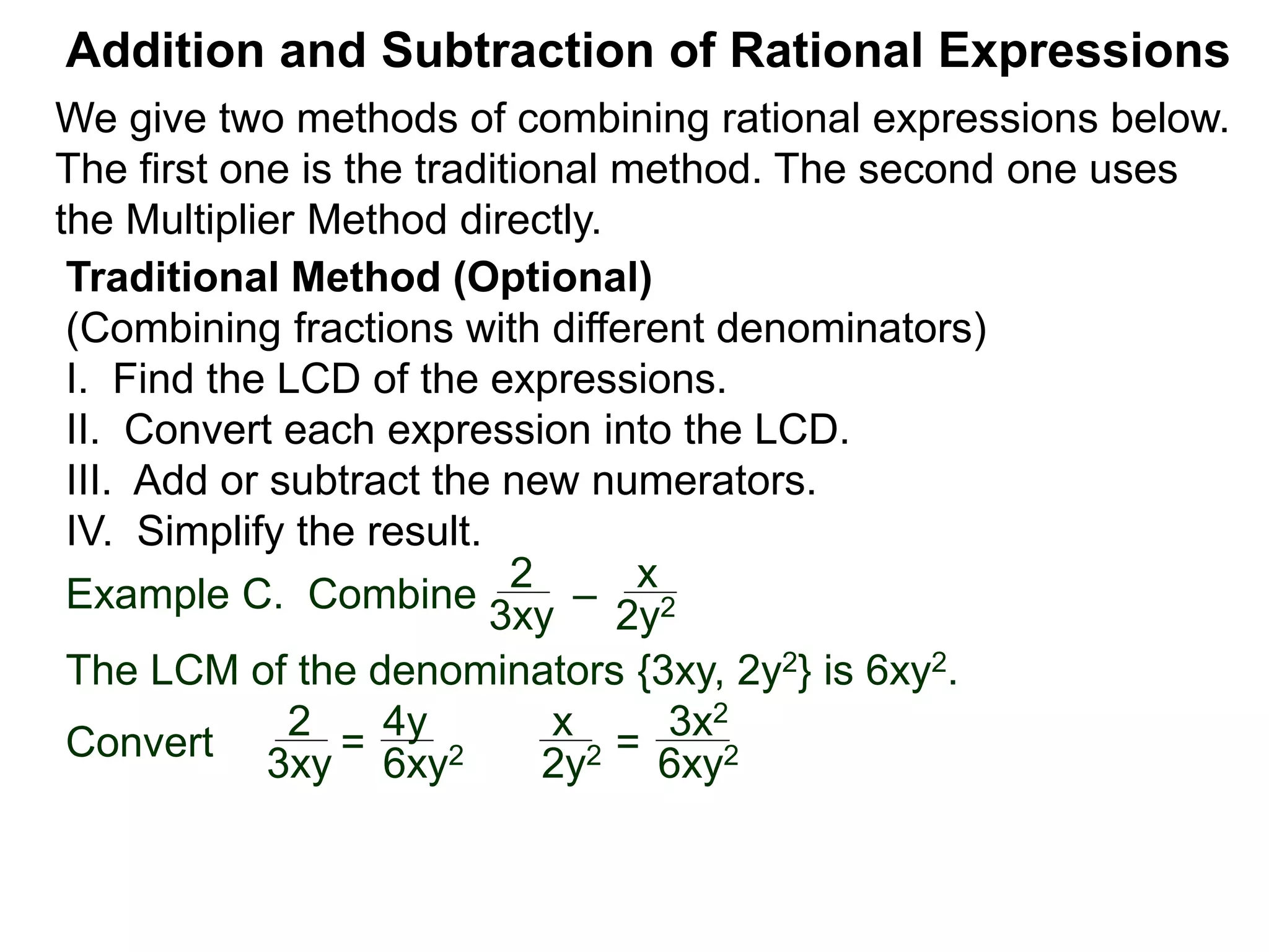 Example C. Combine
The LCM of the denominators {3xy, 2y2} is 6xy2.
Convert
Addition and Subtraction of Rational Expressions
Traditional Method (Optional)
(Combining fractions with different denominators)
I. Find the LCD of the expressions.
II. Convert each expression into the LCD.
III. Add or subtract the new numerators.
IV. Simplify the result.
2
3xy
–
x
2y2
2
3xy = 6xy2
x
2y2 =
3x2
6xy2
4y
We give two methods of combining rational expressions below.
The first one is the traditional method. The second one uses
the Multiplier Method directly.
 
