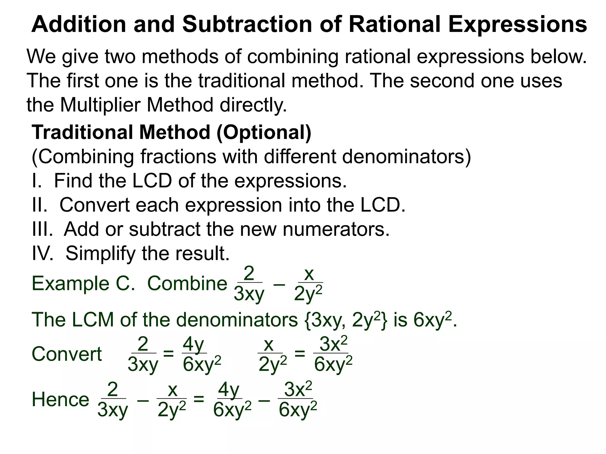 Example C. Combine
The LCM of the denominators {3xy, 2y2} is 6xy2.
Convert
Addition and Subtraction of Rational Expressions
Traditional Method (Optional)
(Combining fractions with different denominators)
I. Find the LCD of the expressions.
II. Convert each expression into the LCD.
III. Add or subtract the new numerators.
IV. Simplify the result.
2
3xy
–
x
2y2
2
3xy = 6xy2
x
2y2 =
3x2
6xy2
2
3xy –
x
2y2 =
4y
6xy2 –
3x2
6xy2Hence
4y
We give two methods of combining rational expressions below.
The first one is the traditional method. The second one uses
the Multiplier Method directly.
 