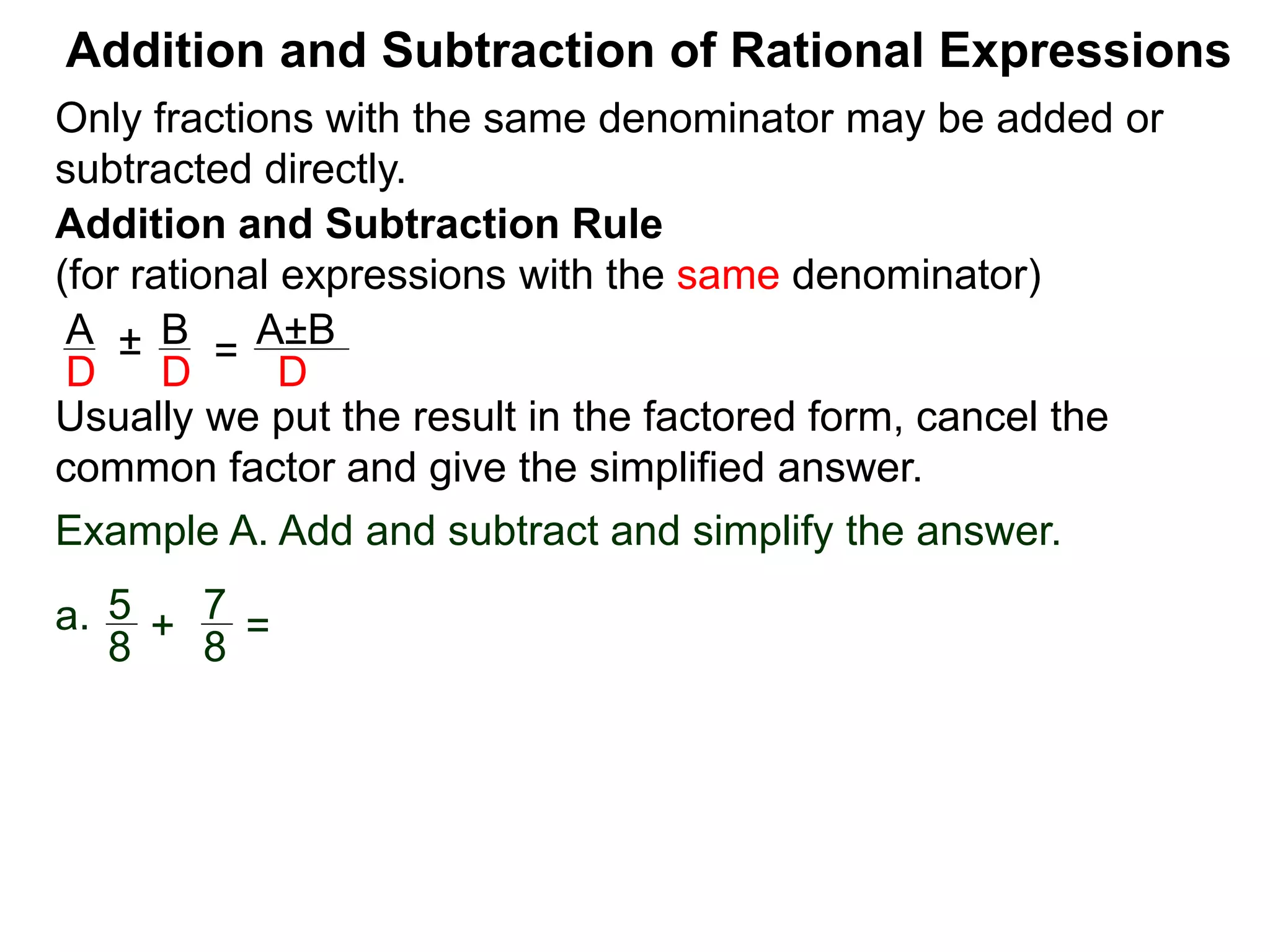 Addition and Subtraction of Rational Expressions
Addition and Subtraction Rule
(for rational expressions with the same denominator)
Only fractions with the same denominator may be added or
subtracted directly.
A B
D D
± =
A±B
D
Usually we put the result in the factored form, cancel the
common factor and give the simplified answer.
Example A. Add and subtract and simplify the answer.
a. 5 7
8 8
+ =
 