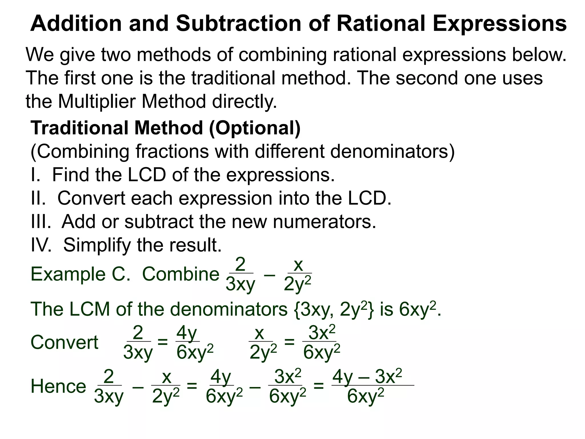Example C. Combine
The LCM of the denominators {3xy, 2y2} is 6xy2.
Convert
Addition and Subtraction of Rational Expressions
Traditional Method (Optional)
(Combining fractions with different denominators)
I. Find the LCD of the expressions.
II. Convert each expression into the LCD.
III. Add or subtract the new numerators.
IV. Simplify the result.
2
3xy
–
x
2y2
2
3xy = 6xy2
x
2y2 =
3x2
6xy2
2
3xy –
x
2y2 =
4y
6xy2 –
3x2
6xy2 =Hence
4y – 3x2
6xy2
4y
We give two methods of combining rational expressions below.
The first one is the traditional method. The second one uses
the Multiplier Method directly.
 