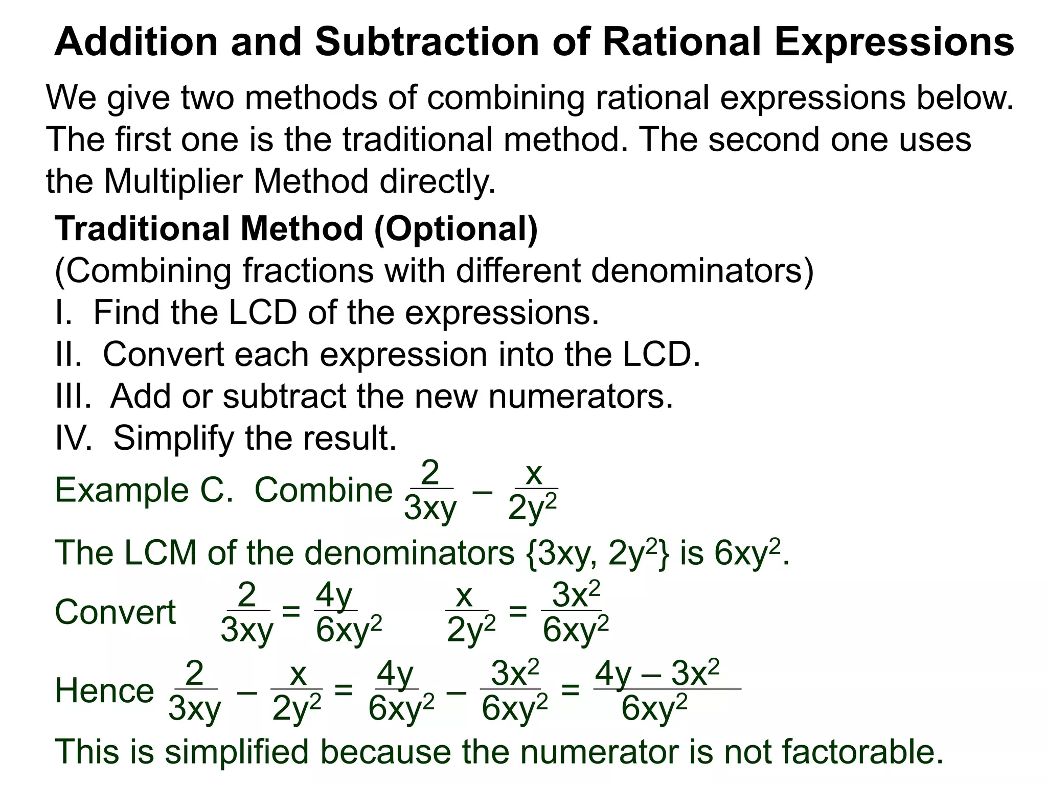 Example C. Combine
The LCM of the denominators {3xy, 2y2} is 6xy2.
Convert
Addition and Subtraction of Rational Expressions
Traditional Method (Optional)
(Combining fractions with different denominators)
I. Find the LCD of the expressions.
II. Convert each expression into the LCD.
III. Add or subtract the new numerators.
IV. Simplify the result.
2
3xy
–
x
2y2
2
3xy = 6xy2
x
2y2 =
3x2
6xy2
2
3xy –
x
2y2 =
4y
6xy2 –
3x2
6xy2 =Hence
4y – 3x2
6xy2
This is simplified because the numerator is not factorable.
4y
We give two methods of combining rational expressions below.
The first one is the traditional method. The second one uses
the Multiplier Method directly.
 