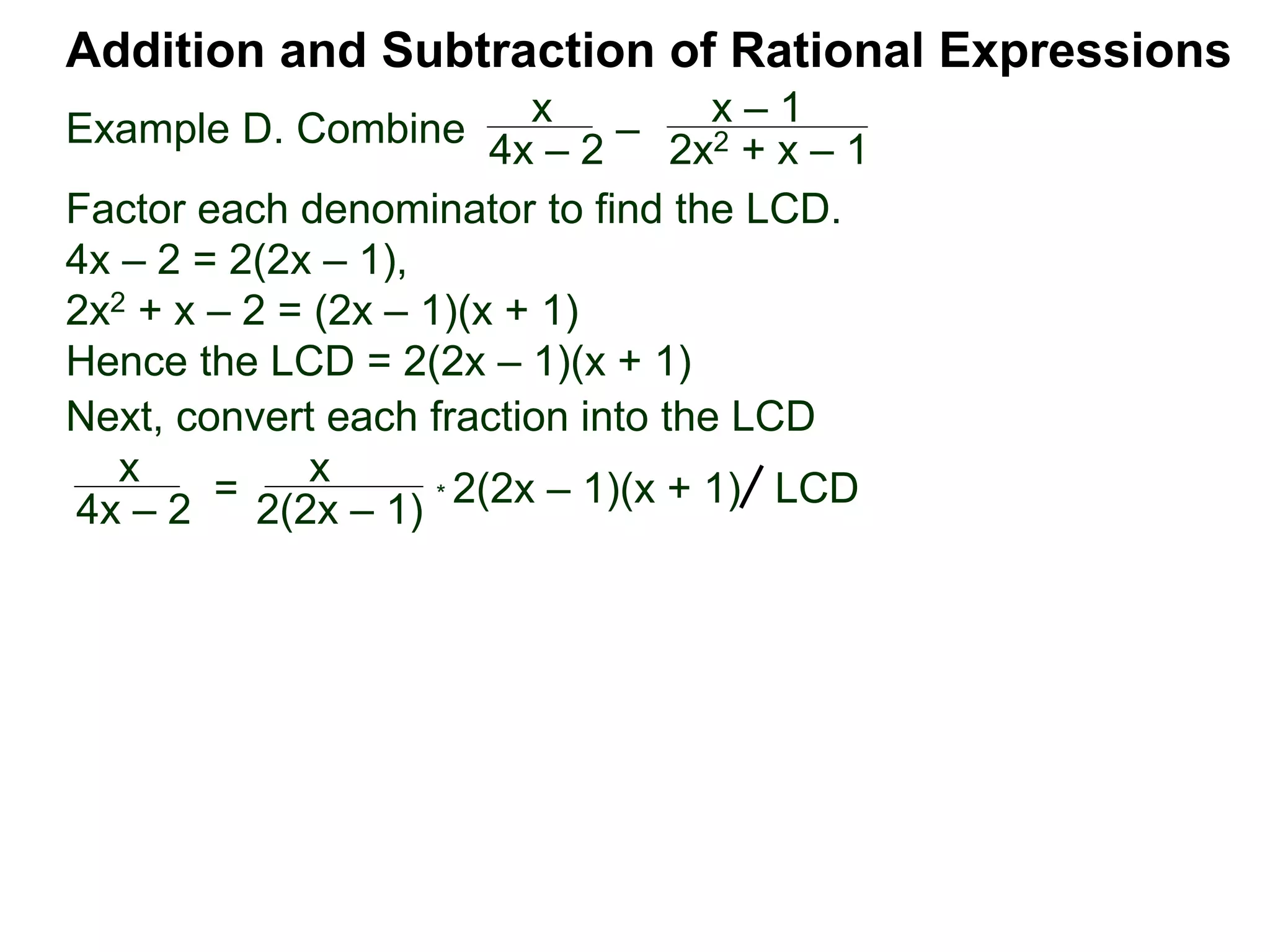 Example D. Combine
Addition and Subtraction of Rational Expressions
x
4x – 2
–
x – 1
2x2 + x – 1
Factor each denominator to find the LCD.
4x – 2 = 2(2x – 1),
2x2 + x – 2 = (2x – 1)(x + 1)
Hence the LCD = 2(2x – 1)(x + 1)
Next, convert each fraction into the LCD
x
4x – 2
=
x
2(2x – 1)
* 2(2x – 1)(x + 1) LCD
 