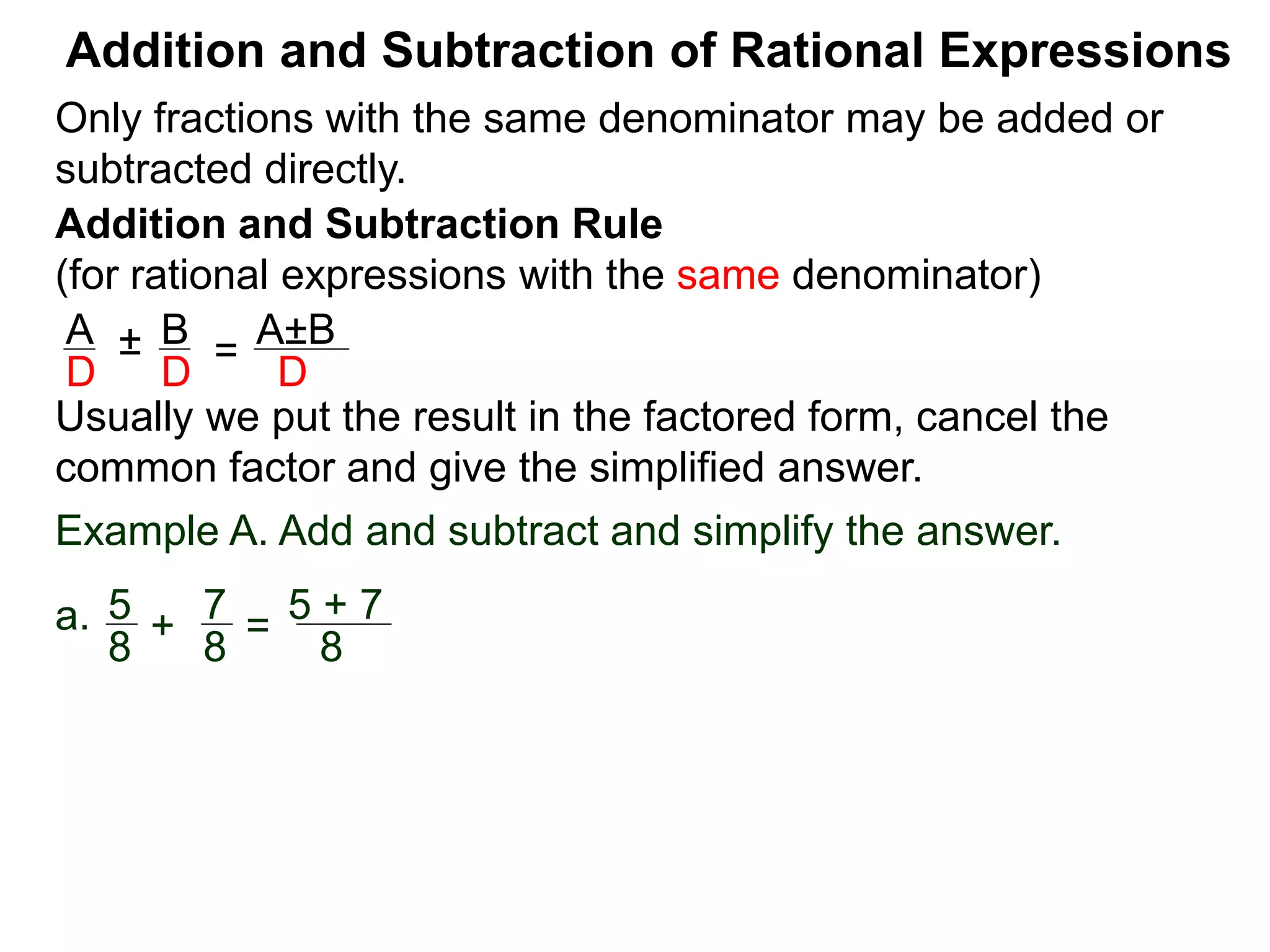 Addition and Subtraction of Rational Expressions
Addition and Subtraction Rule
(for rational expressions with the same denominator)
Only fractions with the same denominator may be added or
subtracted directly.
A B
D D
± =
A±B
D
Usually we put the result in the factored form, cancel the
common factor and give the simplified answer.
Example A. Add and subtract and simplify the answer.
a. 5 7
8 8
+ =
5 + 7
8
 