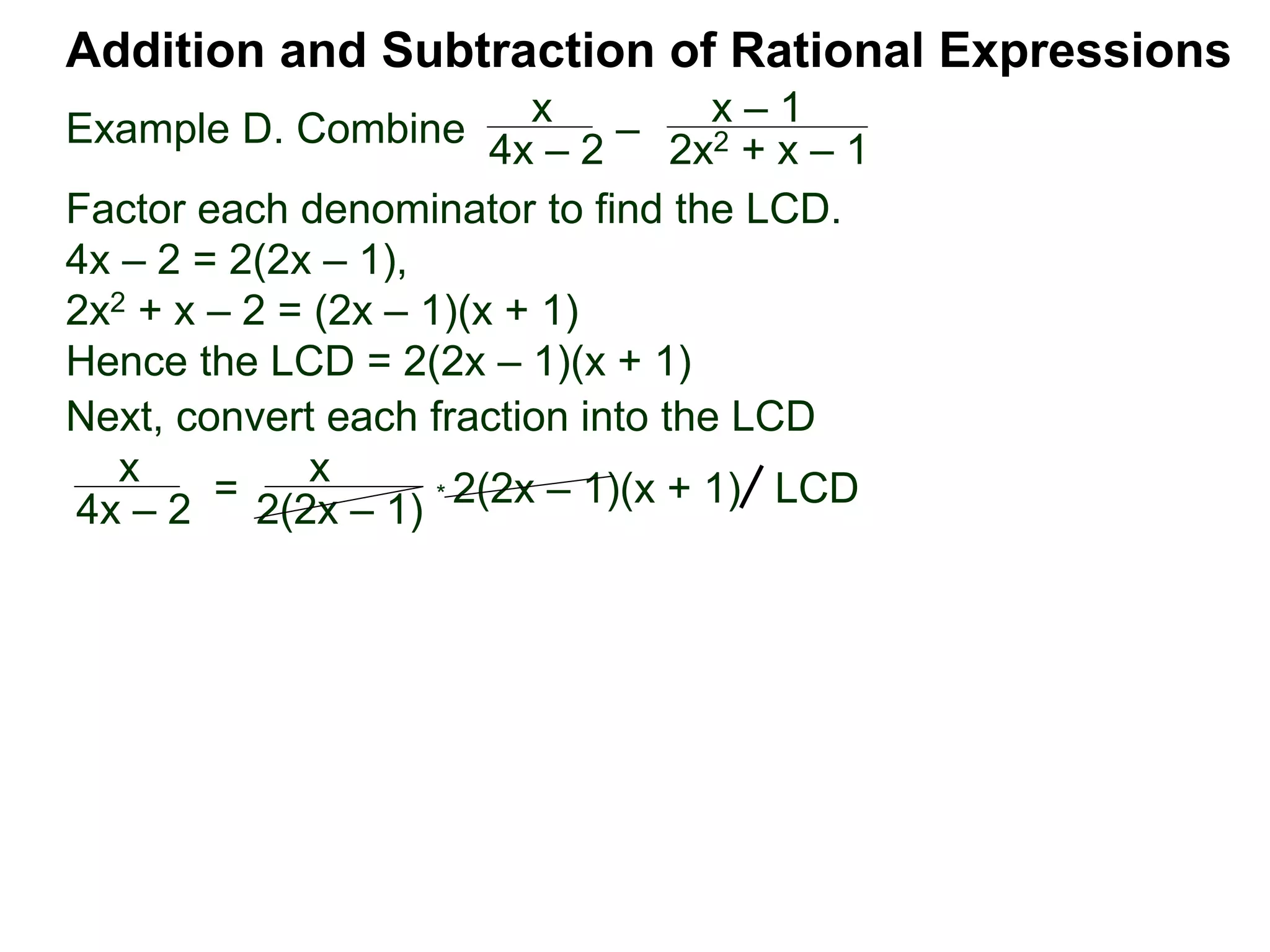 Example D. Combine
Addition and Subtraction of Rational Expressions
x
4x – 2
–
x – 1
2x2 + x – 1
Factor each denominator to find the LCD.
4x – 2 = 2(2x – 1),
2x2 + x – 2 = (2x – 1)(x + 1)
Hence the LCD = 2(2x – 1)(x + 1)
Next, convert each fraction into the LCD
x
4x – 2
=
x
2(2x – 1)
* 2(2x – 1)(x + 1) LCD
 