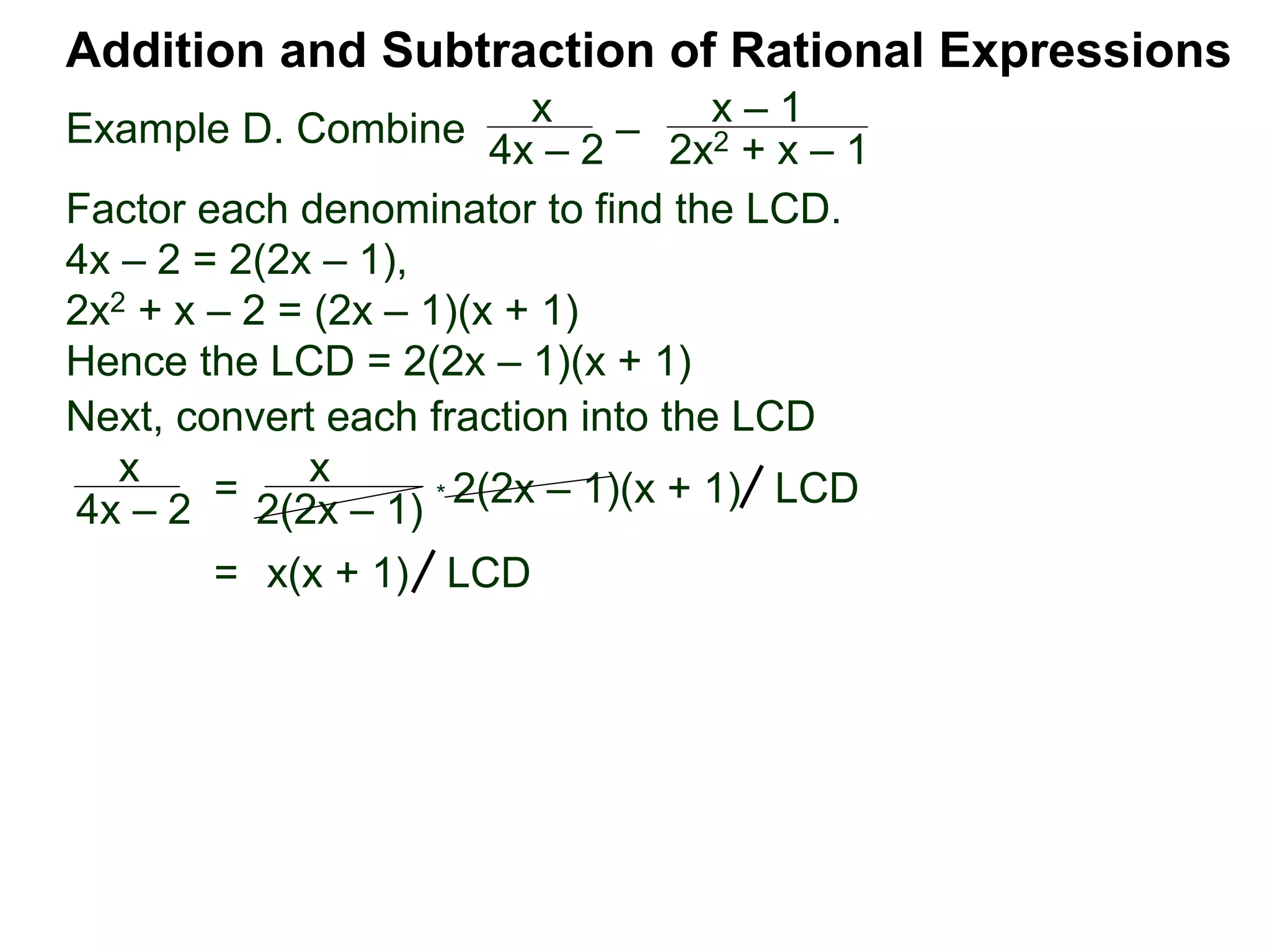 Example D. Combine
Addition and Subtraction of Rational Expressions
x
4x – 2
–
x – 1
2x2 + x – 1
Factor each denominator to find the LCD.
4x – 2 = 2(2x – 1),
2x2 + x – 2 = (2x – 1)(x + 1)
Hence the LCD = 2(2x – 1)(x + 1)
Next, convert each fraction into the LCD
x
4x – 2
=
x
2(2x – 1)
* 2(2x – 1)(x + 1) LCD
= x(x + 1) LCD
 