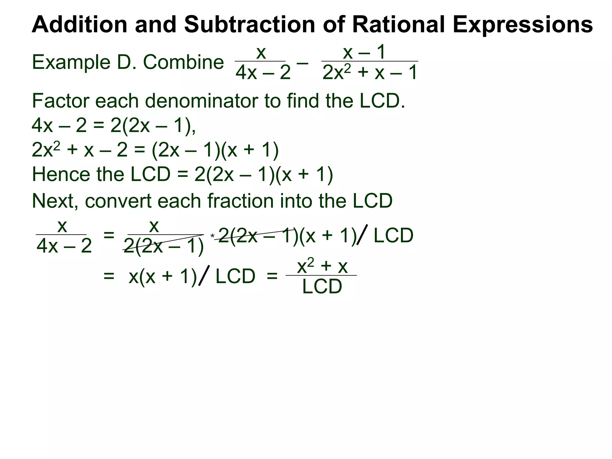 Example D. Combine
Addition and Subtraction of Rational Expressions
x
4x – 2
–
x – 1
2x2 + x – 1
Factor each denominator to find the LCD.
4x – 2 = 2(2x – 1),
2x2 + x – 2 = (2x – 1)(x + 1)
Hence the LCD = 2(2x – 1)(x + 1)
Next, convert each fraction into the LCD
x
4x – 2
=
x
2(2x – 1)
* 2(2x – 1)(x + 1) LCD
= x(x + 1) =
x2 + x
LCD
LCD
 