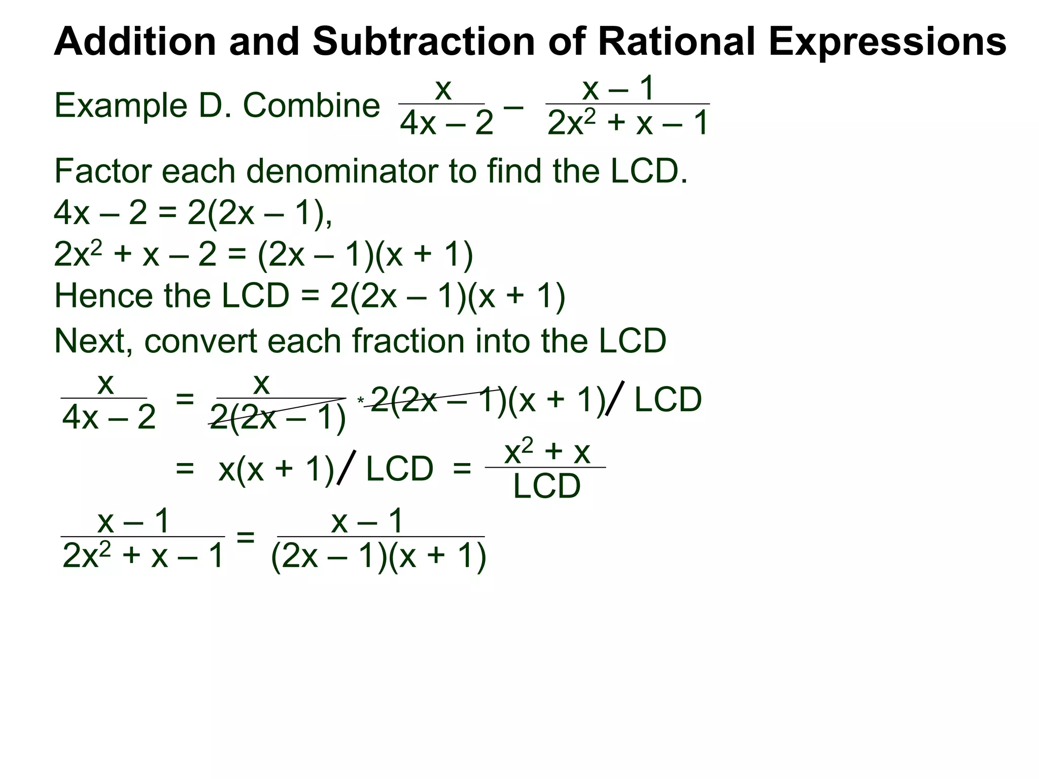 Example D. Combine
Addition and Subtraction of Rational Expressions
x
4x – 2
–
x – 1
2x2 + x – 1
Factor each denominator to find the LCD.
4x – 2 = 2(2x – 1),
2x2 + x – 2 = (2x – 1)(x + 1)
Hence the LCD = 2(2x – 1)(x + 1)
Next, convert each fraction into the LCD
x
4x – 2
=
x
2(2x – 1)
* 2(2x – 1)(x + 1) LCD
= x(x + 1) =
x2 + x
LCD
LCD
x – 1
2x2 + x – 1 = x – 1
(2x – 1)(x + 1)
 