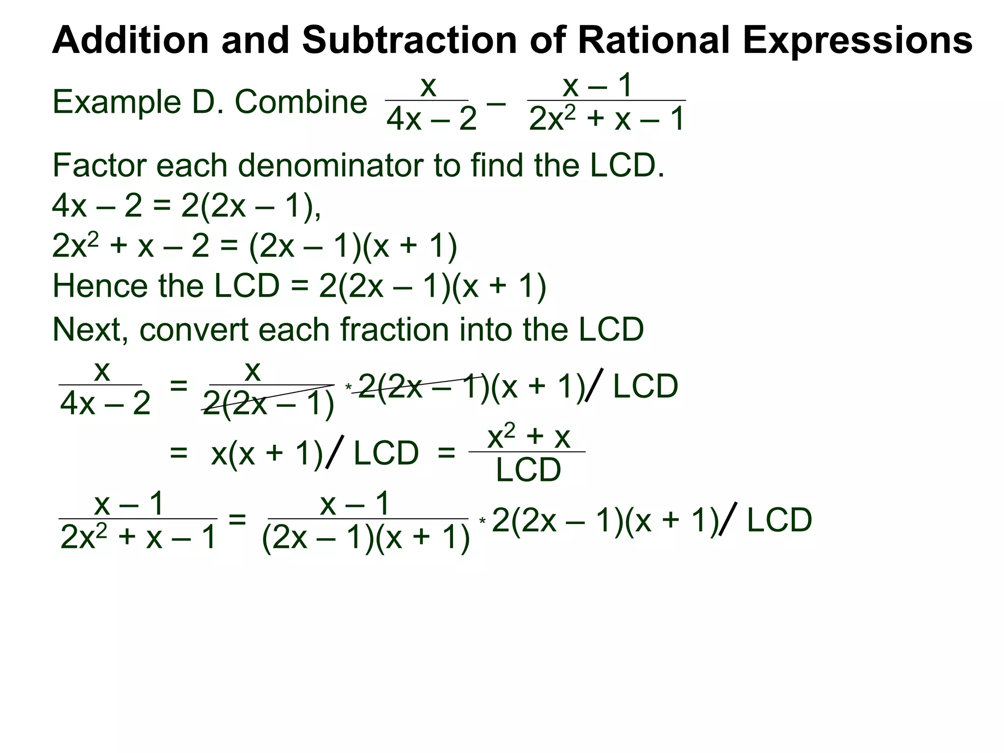 Example D. Combine
Addition and Subtraction of Rational Expressions
x
4x – 2
–
x – 1
2x2 + x – 1
Factor each denominator to find the LCD.
4x – 2 = 2(2x – 1),
2x2 + x – 2 = (2x – 1)(x + 1)
Hence the LCD = 2(2x – 1)(x + 1)
Next, convert each fraction into the LCD
x
4x – 2
=
x
2(2x – 1)
* 2(2x – 1)(x + 1) LCD
= x(x + 1) =
x2 + x
LCD
LCD
x – 1
2x2 + x – 1 = x – 1
(2x – 1)(x + 1) * 2(2x – 1)(x + 1) LCD
 