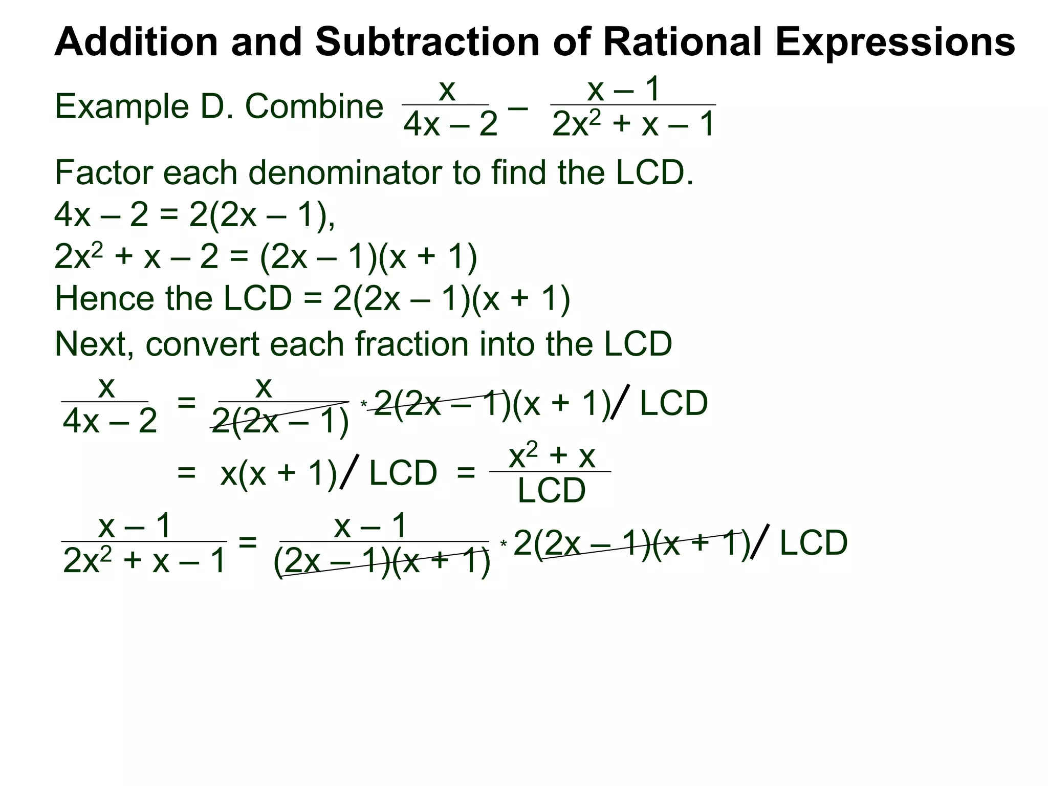 Example D. Combine
Addition and Subtraction of Rational Expressions
x
4x – 2
–
x – 1
2x2 + x – 1
Factor each denominator to find the LCD.
4x – 2 = 2(2x – 1),
2x2 + x – 2 = (2x – 1)(x + 1)
Hence the LCD = 2(2x – 1)(x + 1)
Next, convert each fraction into the LCD
x
4x – 2
=
x
2(2x – 1)
* 2(2x – 1)(x + 1) LCD
= x(x + 1) =
x2 + x
LCD
LCD
x – 1
2x2 + x – 1 = x – 1
(2x – 1)(x + 1) * 2(2x – 1)(x + 1) LCD
 