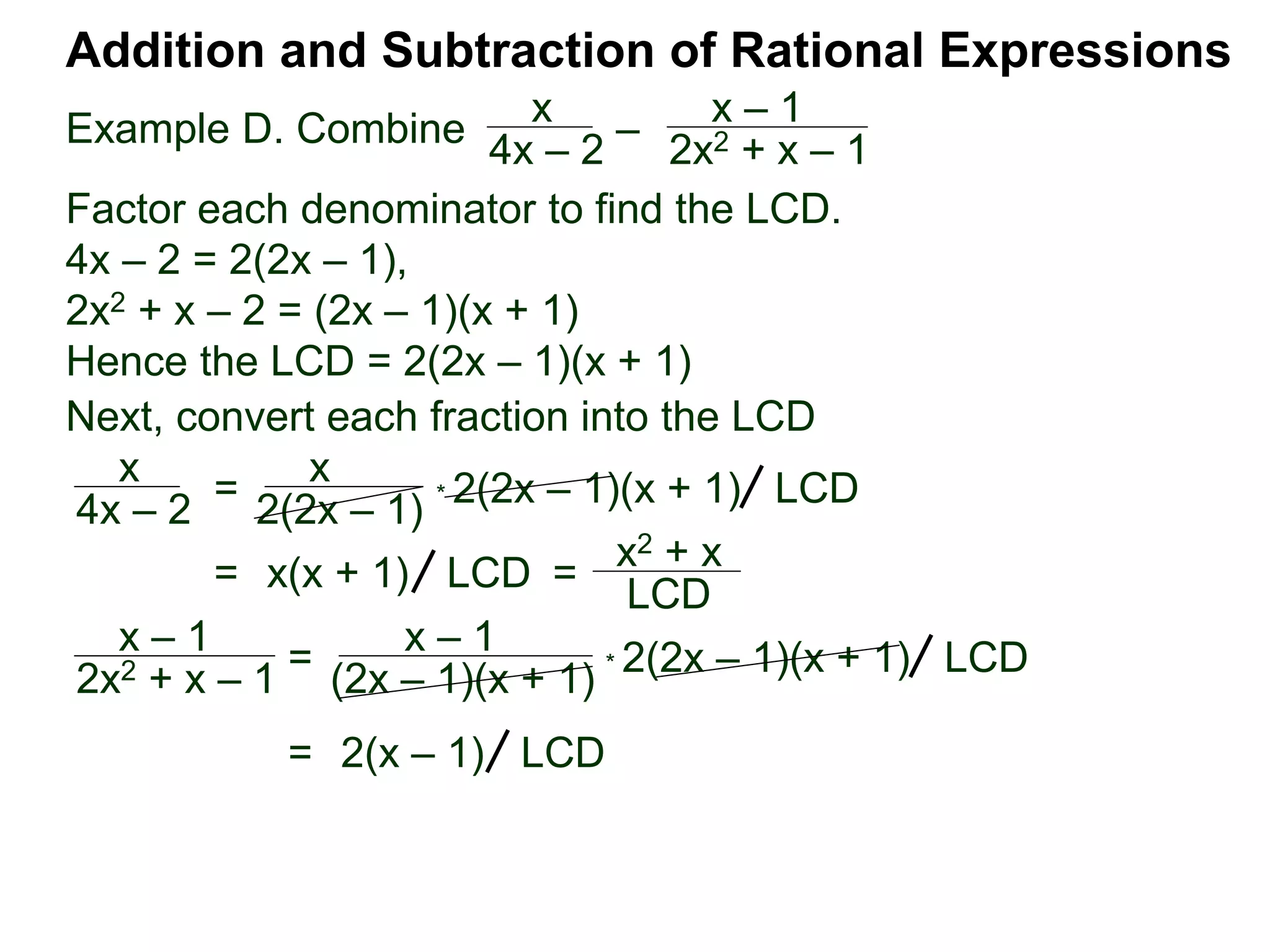 Example D. Combine
Addition and Subtraction of Rational Expressions
x
4x – 2
–
x – 1
2x2 + x – 1
Factor each denominator to find the LCD.
4x – 2 = 2(2x – 1),
2x2 + x – 2 = (2x – 1)(x + 1)
Hence the LCD = 2(2x – 1)(x + 1)
Next, convert each fraction into the LCD
x
4x – 2
=
x
2(2x – 1)
* 2(2x – 1)(x + 1) LCD
= x(x + 1) =
x2 + x
LCD
LCD
x – 1
2x2 + x – 1 = x – 1
(2x – 1)(x + 1) * 2(2x – 1)(x + 1) LCD
= 2(x – 1) LCD
 
