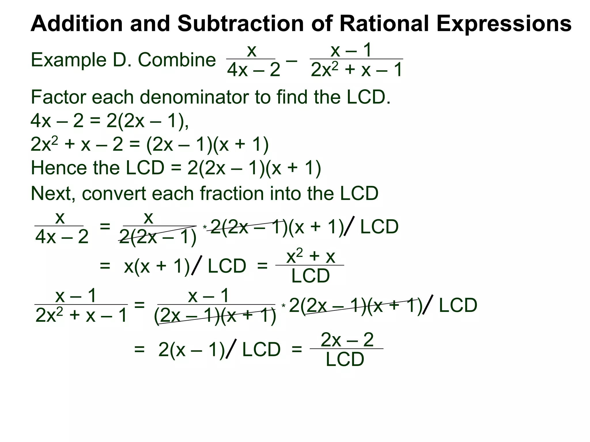Example D. Combine
Addition and Subtraction of Rational Expressions
x
4x – 2
–
x – 1
2x2 + x – 1
Factor each denominator to find the LCD.
4x – 2 = 2(2x – 1),
2x2 + x – 2 = (2x – 1)(x + 1)
Hence the LCD = 2(2x – 1)(x + 1)
Next, convert each fraction into the LCD
x
4x – 2
=
x
2(2x – 1)
* 2(2x – 1)(x + 1) LCD
= x(x + 1) =
x2 + x
LCD
LCD
x – 1
2x2 + x – 1 = x – 1
(2x – 1)(x + 1) * 2(2x – 1)(x + 1) LCD
= 2(x – 1) =
2x – 2
LCD LCD
 
